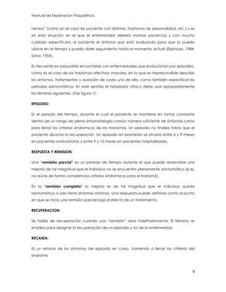 Manual de Exploración Psiquiátrica
9
nervios” (como en el caso de paciente con distimia, trastornos de personalidad, etc.) y es
en esta situación en el que el entrevistador deberá mostrar paciencia y con mucho
cuidado especificara al paciente el síntoma que está evaluando para que lo pueda
ubicar en el tiempo y pueda darle seguimiento hasta el momento actual (Espinoza, 1984;
Soros; 1954).
Es frecuente en psiquiatría encontrarse con enfermedades que evolucionan por episodios,
como es el caso de los trastornos afectivos mayores, en lo que es imprescindible describir
los síntomas, tratamientos y duración de cada uno de ello, como también especificar los
periodos asintomáticos. En este sentido el historiador clínico debe usar apropiadamente
los términos siguientes. (Ver figura 1):
EPISODIO:
Es el periodo del tiempo, durante el cual el paciente se mantiene en forma constante
dentro de un rango de plena sintomatología común número suficiente de síntomas como
para llenar los criterios sindromicos de los trastornos. Un episodio no finaliza hasta que el
paciente alcanza la recuperación. Un episodio en promedio se situaría entre 6 y 9 meses
en pacientes ambulatorios y entre 9 y 12 meses en pacientes hospitalizados.
RESPUESTA Y REMISION:
Una “remisión parcial” es un periodo de tiempo durante el que puede observarse una
mejoría de tal magnitud que el individuo no se encuentra plenamente asintomático (p.ej.
no reúne de forma completa los criterios sindromicos para el trastornó).
En la “remisión completa” la mejoría es de tal magnitud que el individuo queda
asintomático o solo tiene síntomas mínimos. Una respuesta puede definirse como el punto
en que se inicia una remisión parcial bajo el efecto de un tratamiento.
RECUPERACION:
Se habla de recuperación cuando una “remisión” dura indefinidamente. El término se
emplea para designar la recuperación de un episodio y no de la enfermedad.
RECAIDA:
Es un retorno de los síntomas del episodio en curso. Volviendo a llenar los criterios del
síndrome.
 