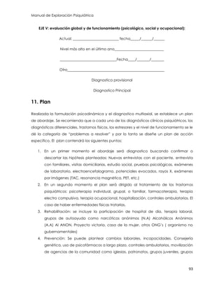 Manual de Exploración Psiquiátrica
93
EJE V: evaluación global y de funcionamiento (psicológico, social y ocupacional):
Actual: _________________________ fecha_____/______/______
Nivel más alto en el último ano___________________________
_______________________________Fecha____/_______/_______
Otro_____________________________________________________
Diagnostico provisional
Diagnostico Principal
11. Plan
Realizada la formulación psicodinámica y el diagnostico multiaxial, se establece un plan
de abordaje. Se recomienda que a cada uno de los diagnósticos clínicos psiquiátricos, los
diagnósticos diferenciales, trastornos físicos, los estresores y el nivel de funcionamiento se le
dé la categoría de “problemas a resolver” y por lo tanto se diseñe un plan de acción
especifico. El plan contendrá los siguientes puntos:
1. En un primer momento el abordaje será diagnostico buscando confirmar o
descartar las hipótesis planteadas: Nuevas entrevistas con el paciente, entrevista
con familiares, visitas domiciliarias, estudio social, pruebas psicológicas, exámenes
de laboratorio, electroencefalograma, potenciales evocados, rayos X, exámenes
por imágenes (TAC, resonancia magnética, PET, etc.)
2. En un segundo momento el plan será dirigido al tratamiento de los trastornos
psiquiátricos: psicoterapia individual, grupal, o familiar, farmacoterapia, terapia
electro compulsiva, terapia ocupacional, hospitalización, controles ambulatorios. El
caso de haber enfermedades físicas tratarlas.
3. Rehabilitación: se incluye la participación de hospital de día, terapia laboral,
grupos de autoayuda como narcóticos anónimos (N.A) Alcohólicos Anónimos
(A.A) Al ANON, Proyecto victoria, casa de la mujer, otros ONG‟s ( organismo no
gubernamentales)
4. Prevención: Se puede plantear cambios laborales, incapacidades. Consejería
genética, uso de psicofármacos a largo plazo, controles ambulatorios, movilización
de agencias de la comunidad como iglesias, patronatos, grupos juveniles, grupos
 