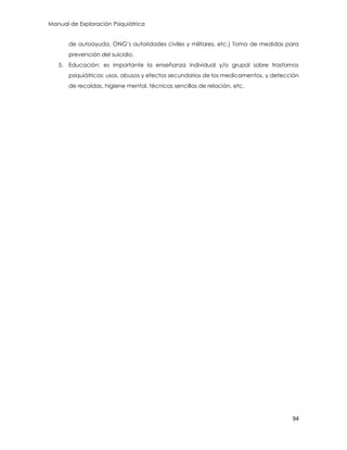 Manual de Exploración Psiquiátrica
94
de autoayuda, ONG‟s autoridades civiles y militares, etc.) Toma de medidas para
prevención del suicidio.
5. Educación: es importante la enseñanza individual y/o grupal sobre trastornos
psiquiátricos: usos, abusos y efectos secundarios de los medicamentos, y detección
de recaídas, higiene mental, técnicas sencillas de relación, etc.
 
