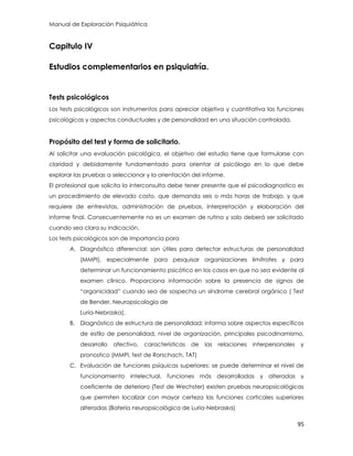 Manual de Exploración Psiquiátrica
95
Capitulo IV
Estudios complementarios en psiquiatría.
Tests psicológicos
Los tests psicológicos son instrumentos para apreciar objetiva y cuantitativa las funciones
psicológicas y aspectos conductuales y de personalidad en una situación controlada.
Propósito del test y forma de solicitarlo.
Al solicitar una evaluación psicológica, el objetivo del estudio tiene que formularse con
claridad y debidamente fundamentado para orientar al psicólogo en lo que debe
explorar las pruebas a seleccionar y la orientación del informe.
El profesional que solicita la interconsulta debe tener presente que el psicodiagnostico es
un procedimiento de elevado costo, que demanda seis o más horas de trabajo, y que
requiere de entrevistas, administración de pruebas, interpretación y elaboración del
informe final. Consecuentemente no es un examen de rutina y solo deberá ser solicitado
cuando sea clara su indicación.
Los tests psicológicos son de importancia para
A. Diagnóstico diferencial: son útiles para detectar estructuras de personalidad
(MMPI), especialmente para pesquisar organizaciones limítrofes y para
determinar un funcionamiento psicótico en los casos en que no sea evidente al
examen clínico. Proporciona información sobre la presencia de signos de
“organicidad” cuando sea de sospecha un síndrome cerebral orgánico ( Test
de Bender, Neuropsicología de
Luria-Nebraska).
B. Diagnóstico de estructura de personalidad: informa sobre aspectos específicos
de estilo de personalidad, nivel de organización, principales psicodinamismo,
desarrollo afectivo, características de las relaciones interpersonales y
pronostico (MMPI, test de Rorschach, TAT)
C. Evaluación de funciones psíquicas superiores: se puede determinar el nivel de
funcionamiento intelectual, funciones más desarrolladas y alteradas y
coeficiente de deterioro (Test de Wechster) existen pruebas neuropsicológicas
que permiten localizar con mayor certeza las funciones corticales superiores
alteradas (Batería neuropsicológica de Luria-Nebraska)
 