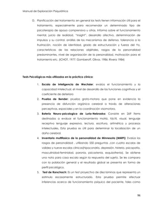 Manual de Exploración Psiquiátrica
96
D. Planificación del tratamiento: en general los tests tienen información útil para el
tratamiento, especialmente para recomendar un determinado tipo de
psicoterapia de apoyo comprensiva u otras. Informa sobre el funcionamiento
mental, juicio de realidad, “insight”, desarrollo afectivo, determinación de
impulsos y su control, análisis de los mecanismos de defensa, tolerancia a la
frustración, noción de identidad, grado de estructuración y fuerza del Yo,
características de las relaciones objétales, rasgos de la personalidad
predominantes, nivel de organización de la personalidad, motivación para el
tratamiento etc. (ICHOT, 1977: Gomberoff, Olivos. 1986; Rivera 1984)
Tests Psicológicos más utilizados en la práctica clínica:
1. Escala de inteligencia de Wechsler: evalúa el funcionamiento y la
capacidad intelectual, el nivel de desarrollo de las funciones cognitivas y el
coeficiente de deterioro
2. Prueba de Bender: prueba grato-motora que pone en evidencia la
presencia de disfunción orgánica cerebral a través de alteraciones
perceptivas, espaciales y en la coordinación visomotora.
3. Batería Neuro-psicologica de Luria-Nebraska: Consiste en 269 ítems
destinados a evaluar el funcionamiento motriz, táctil, visual, lenguaje
receptivo lenguaje expresivo, lectura, escritura, aritmética y procesos
intelectuales, Esta prueba es útil para determinar la localización de un
daño cerebral.
4. Inventario multifasico de la personalidad de Minnesota (MMPI): Evalúa los
rasgos de personalidad , utilizando 550 preguntas ,con cuatro escalas de
validez y nueve escalas clínicas(hipocondría, depresión, histeria, psicopatía,
masculinidad-feminidad, paronia, psicastenia, esquizofrenia). Se obtiene
una nota para casa escala según la respuesta del sujeto. Se les compara
con la población general y el resultado global se presenta en forma de
perfil psicológico.
5. Test de Rorschach: Es un test proyectivo de diez laminas que representa un
estimulo escasamente estructurado. Esta prueba permite efectuar
inferencias acerca de funcionamiento psíquico del paciente, tales como
 