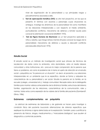 Manual de Exploración Psiquiátrica
97
nivel de organización de la personalidad y sus principales rasgos y
psicodinamismos asociados a ella.
6. Test de apercepción temática (TAT): es otro test proyectivo, en las que se
presenta 31 láminas con escenas y personajes cuyas situaciones es
ambigua. Investiga las dinámicas de la personalidad tal como manifiesta
en las relaciones interpersonales y con respecto al medio ambiente,
puntualizando conflictos, mecanismo de defensa y brindar ayuda para
conocer la orientación vocacional (MURRAY 1973).
7. Test de Figura Humana de Machover: es un test proyectivo aplicable a
niños y adultos, que tenga retraso mental útil para conocer los rasgos de la
personalidad, mecanismo de defensa y ayuda a descubrir conflictos
psicosexuales (Machover 1973).
Estudio Social
El estudio social es un método de investigación social que atraves de técnicas de
recolección de datos como la entrevista, vista domiciliaria, visita al medio laboral,
comunidad y otras instituciones, etc.; procura la mejor comprensión de la persona que
tiene un problema, así como el problema de sí mismo el sujeto de atención en el estudio
social – psiquiátrico es “la persona en un situación”, es decir, el paciente y sus relaciones
interpersonales en un ambiente que le es especifico, donde se forma y adquiere las
características de su personalidad y ser social. Estudia la persona en la familia, en la
escuela (colegio, universidad etc.), trabajo comunidad. Recopila datos de la bibliografía
familiar para mostrar valiosos antecedentes de la dinámica familiar, estructuras del sistema
familiar, organización de las relaciones, características de la comunicación, roles y
normas, todas estas como expresión de los valores de la familia del paciente (Gomberoff,
Olivos, 1986).
Exámenes complementarios en psiquiatría
La solicitud de exámenes de laboratorio y de gabinete se hacen para investigar a
condición física del paciente buscando alternaciones de sistemas específicos que
expliquen los síntomas o signos detectados en la exploración. También, para cuantificar la
presencia de tóxicos, drogas, medicamentos y “marcadores biológicos” que ayuden al
diagnostico y control de paciente.
 