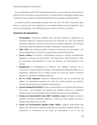 Manual de Exploración Psiquiátrica
98
No es aceptable la petición de “exámenes de rutina”. Lo que si debe ser una rutina es la
práctica de la anamnesis, el examen mental, y el examen físico-neurologico porque de la
evaluación clínica surgirá la necesidad de practicar los exámenes complementarios.
La solicitud de EEG, potenciales evocados, Rxs, TAC, IRM, PET, SPET, ultrasonido, debe
llevar un resumen del caso, diagnósticos y las posibles lesiones que se sospechan, para
que el neuroradiologo o neurofisiologo pueda orientar su estudio y su reporte.
Exámenes de Laboratorios
1. Hematológico: importante realizarlo para descartar anemia en pacientes con
síndromes depresivo; detectar leucocitosis por infección en casos de síndrome
cerebrales orgánicos o leucemia que provocan estados depresivos; de investigar
leucopenia(y granulocitopenia) al utilizar clozapipna y carbamacepina.
2. VDRL Y HIV: estos exámenes deben hacerse en pacientes con alcoholismo, con
farmacodependencia y trastornos cognoscitivos en pacientes jóvenes.
3. Calcio y fosforo: los trastornos paratiroides se asocian a cuadros catatoniformes,
depresivos y ataques de pánico (Perin, 1972; Reyes-Ticas, 1984, Reyes-Ticas, 1993).
Se comprueba hipocalcemia en casos de síndrome de hiperventilación con
tetania.
4. Hipoglicemia: la hipoglicemia se relaciona con vértigos, trastornos de la
conciencia, ataques de pánico y fatiga. La hiperglucemia (Diabetes Mellitus) es un
diagnostico diferencial que se debe hacerse en casos de bulimia, trastornos
depresivos y síndromes cerebrales orgánicos.
5. NA, CL, K,CO2, Magnesio: trastornos hidroelectroliticos que se acompañan de
delirium. Es importante evaluarlos en casos de bulimia (Empleo de laxantes,
vómitos). En alcoholismo, el magnesio esta disminuido.
6. Pruebas Tiroideas(T3,T4,TSH,ITL): el hipo e hipertiroidismo se acompaña de trastornos
del humor y de ansiedad. Las pruebas de tiroideos deben ser controladas
periódicamente en el tratamiento por la tendencia a provocar hipotiroidismo.
7. Pruebas de funcionamiento Renal (NNP, Creatinina, Urea): solicitarlas cuando se
presente síndromes cerebrales orgánicos y antes de iniciar terapia con litio o
sospecha de intoxicación con litio.
8. Prueba de funcionamiento hepático (TSGP, TSGO): cualquier enfermedad que
afecte el funcionamiento hepático dará lugar a un síndrome cerebral orgánico. Su
evaluación es importante en los casos de alcoholismo y en el uso de
 