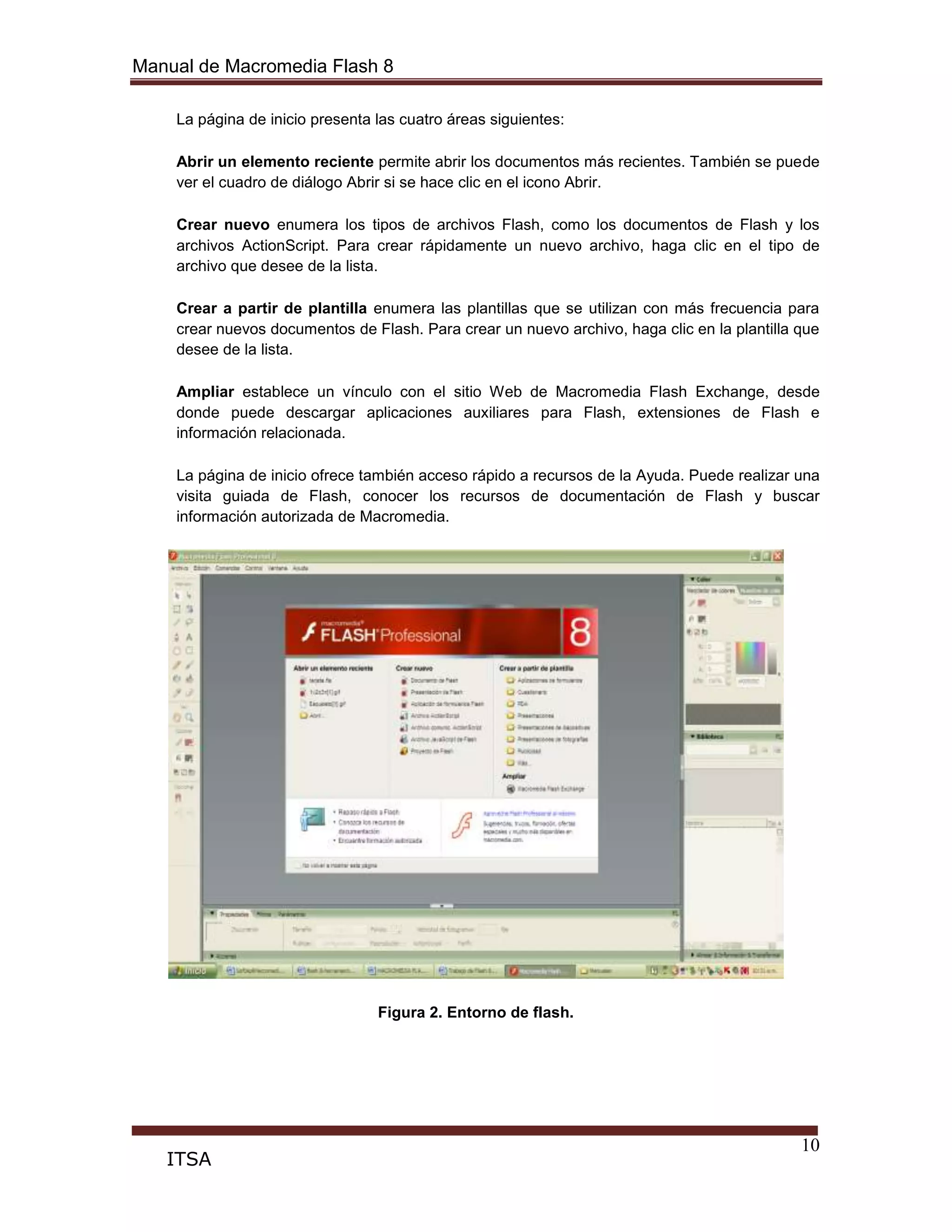 Manual de Macromedia Flash 8
10
ITSA
La página de inicio presenta las cuatro áreas siguientes:
Abrir un elemento reciente permite abrir los documentos más recientes. También se puede
ver el cuadro de diálogo Abrir si se hace clic en el icono Abrir.
Crear nuevo enumera los tipos de archivos Flash, como los documentos de Flash y los
archivos ActionScript. Para crear rápidamente un nuevo archivo, haga clic en el tipo de
archivo que desee de la lista.
Crear a partir de plantilla enumera las plantillas que se utilizan con más frecuencia para
crear nuevos documentos de Flash. Para crear un nuevo archivo, haga clic en la plantilla que
desee de la lista.
Ampliar establece un vínculo con el sitio Web de Macromedia Flash Exchange, desde
donde puede descargar aplicaciones auxiliares para Flash, extensiones de Flash e
información relacionada.
La página de inicio ofrece también acceso rápido a recursos de la Ayuda. Puede realizar una
visita guiada de Flash, conocer los recursos de documentación de Flash y buscar
información autorizada de Macromedia.
Figura 2. Entorno de flash.
 