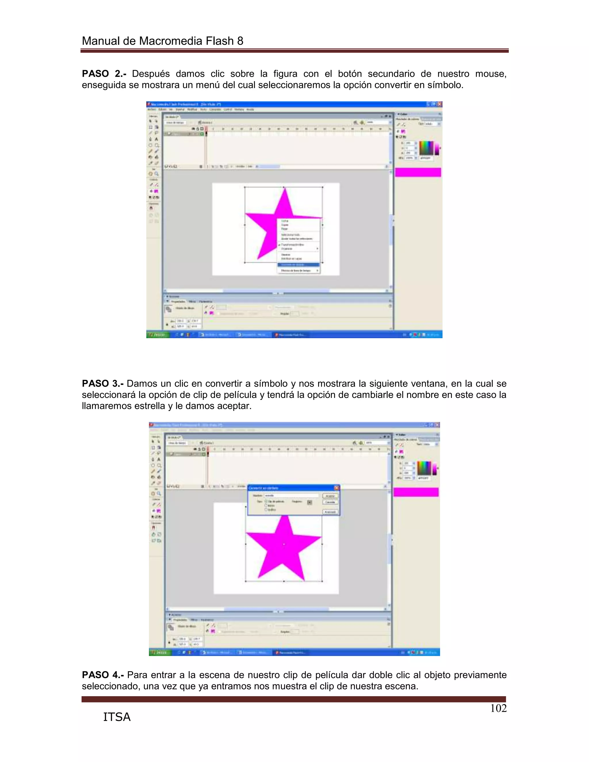 Manual de Macromedia Flash 8
102
ITSA
PASO 2.- Después damos clic sobre la figura con el botón secundario de nuestro mouse,
enseguida se mostrara un menú del cual seleccionaremos la opción convertir en símbolo.
PASO 3.- Damos un clic en convertir a símbolo y nos mostrara la siguiente ventana, en la cual se
seleccionará la opción de clip de película y tendrá la opción de cambiarle el nombre en este caso la
llamaremos estrella y le damos aceptar.
PASO 4.- Para entrar a la escena de nuestro clip de película dar doble clic al objeto previamente
seleccionado, una vez que ya entramos nos muestra el clip de nuestra escena.
 
