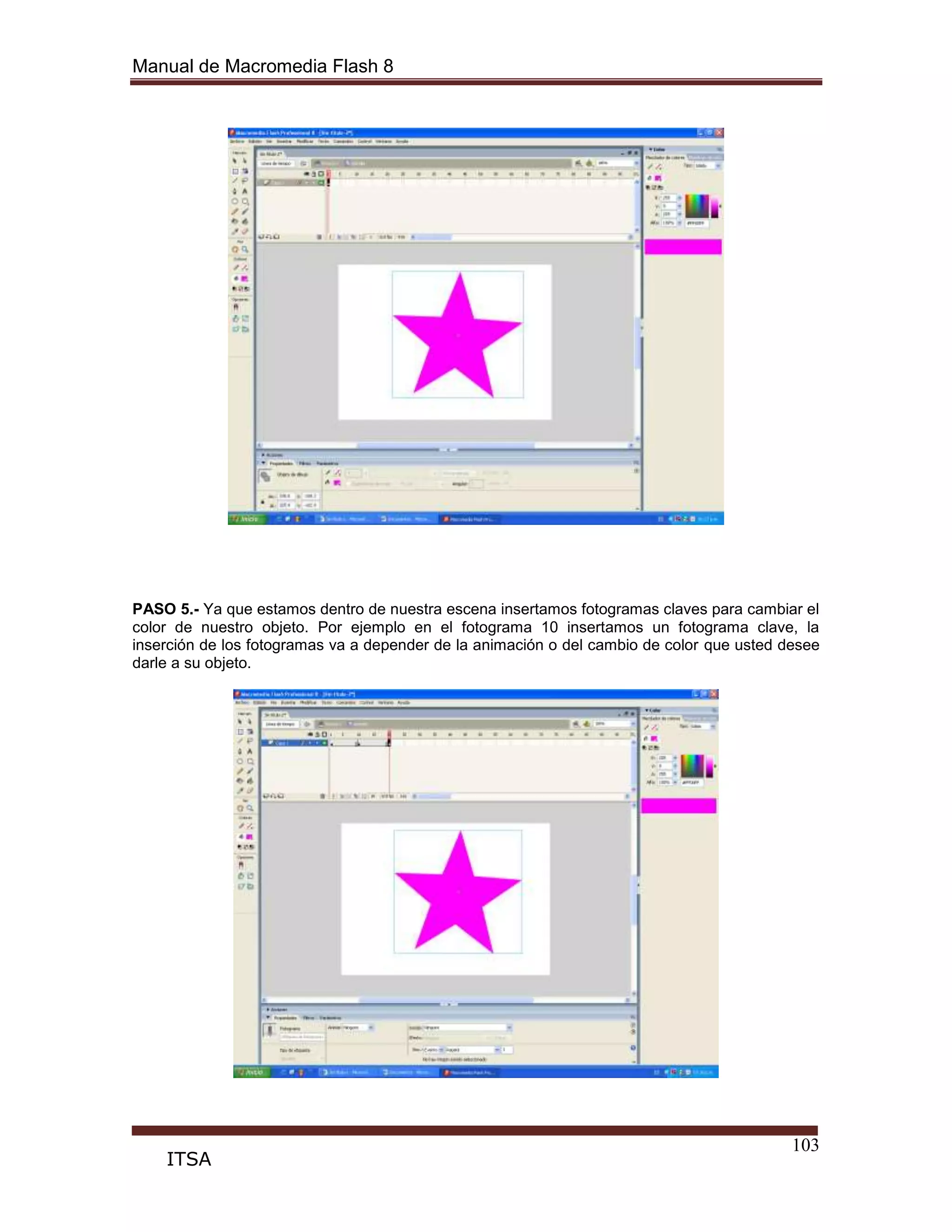 Manual de Macromedia Flash 8
103
ITSA
PASO 5.- Ya que estamos dentro de nuestra escena insertamos fotogramas claves para cambiar el
color de nuestro objeto. Por ejemplo en el fotograma 10 insertamos un fotograma clave, la
inserción de los fotogramas va a depender de la animación o del cambio de color que usted desee
darle a su objeto.
 