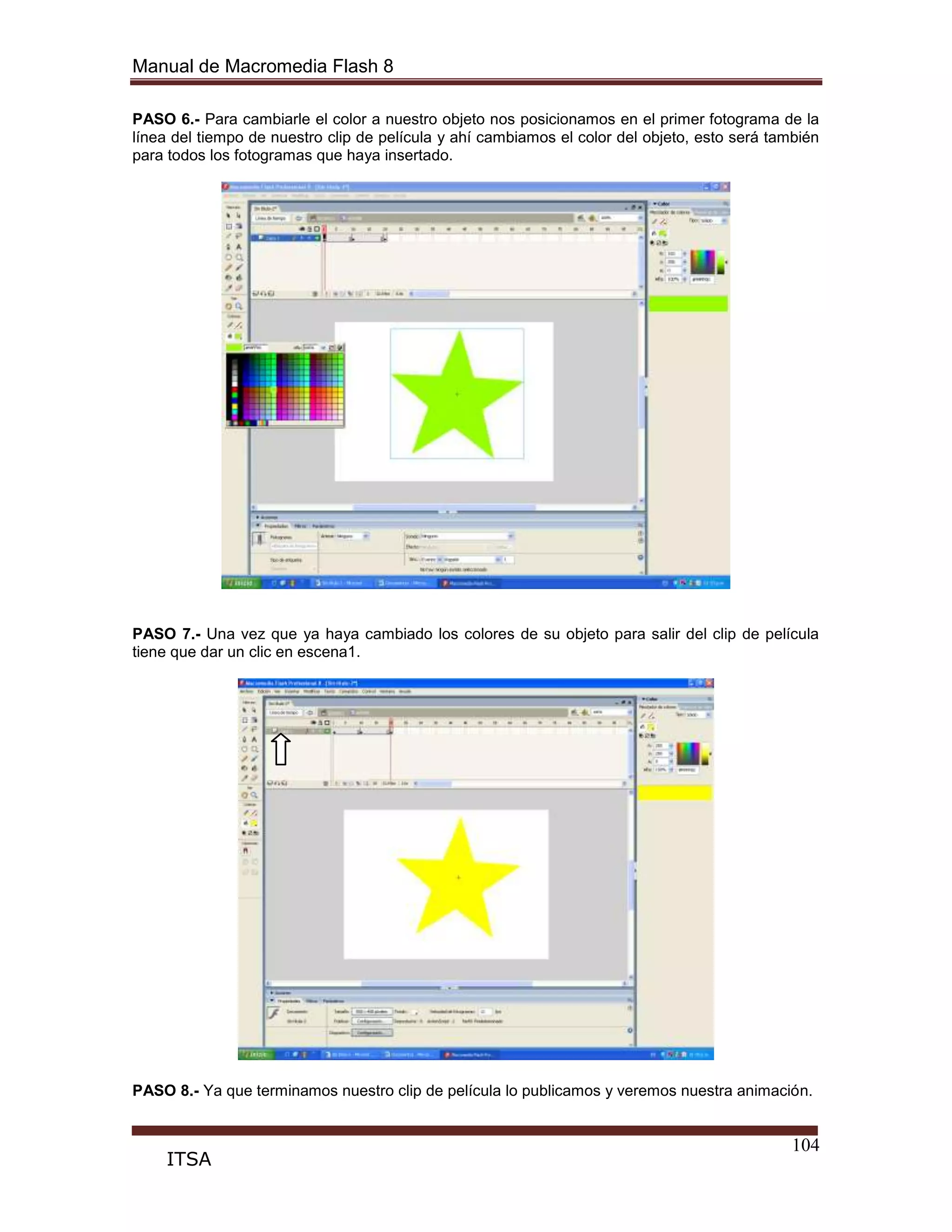 Manual de Macromedia Flash 8
104
ITSA
PASO 6.- Para cambiarle el color a nuestro objeto nos posicionamos en el primer fotograma de la
línea del tiempo de nuestro clip de película y ahí cambiamos el color del objeto, esto será también
para todos los fotogramas que haya insertado.
PASO 7.- Una vez que ya haya cambiado los colores de su objeto para salir del clip de película
tiene que dar un clic en escena1.
PASO 8.- Ya que terminamos nuestro clip de película lo publicamos y veremos nuestra animación.
 