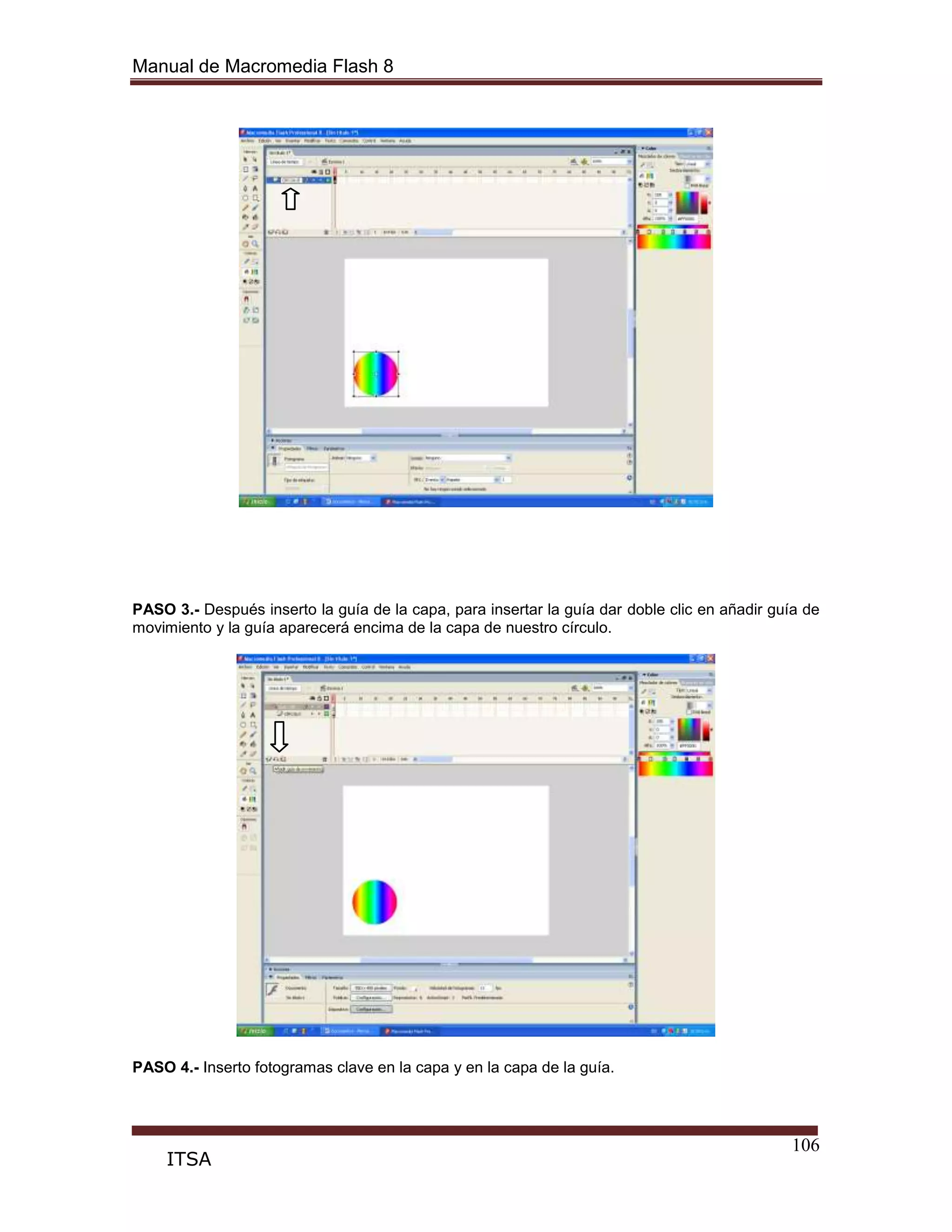 Manual de Macromedia Flash 8
106
ITSA
PASO 3.- Después inserto la guía de la capa, para insertar la guía dar doble clic en añadir guía de
movimiento y la guía aparecerá encima de la capa de nuestro círculo.
PASO 4.- Inserto fotogramas clave en la capa y en la capa de la guía.
 