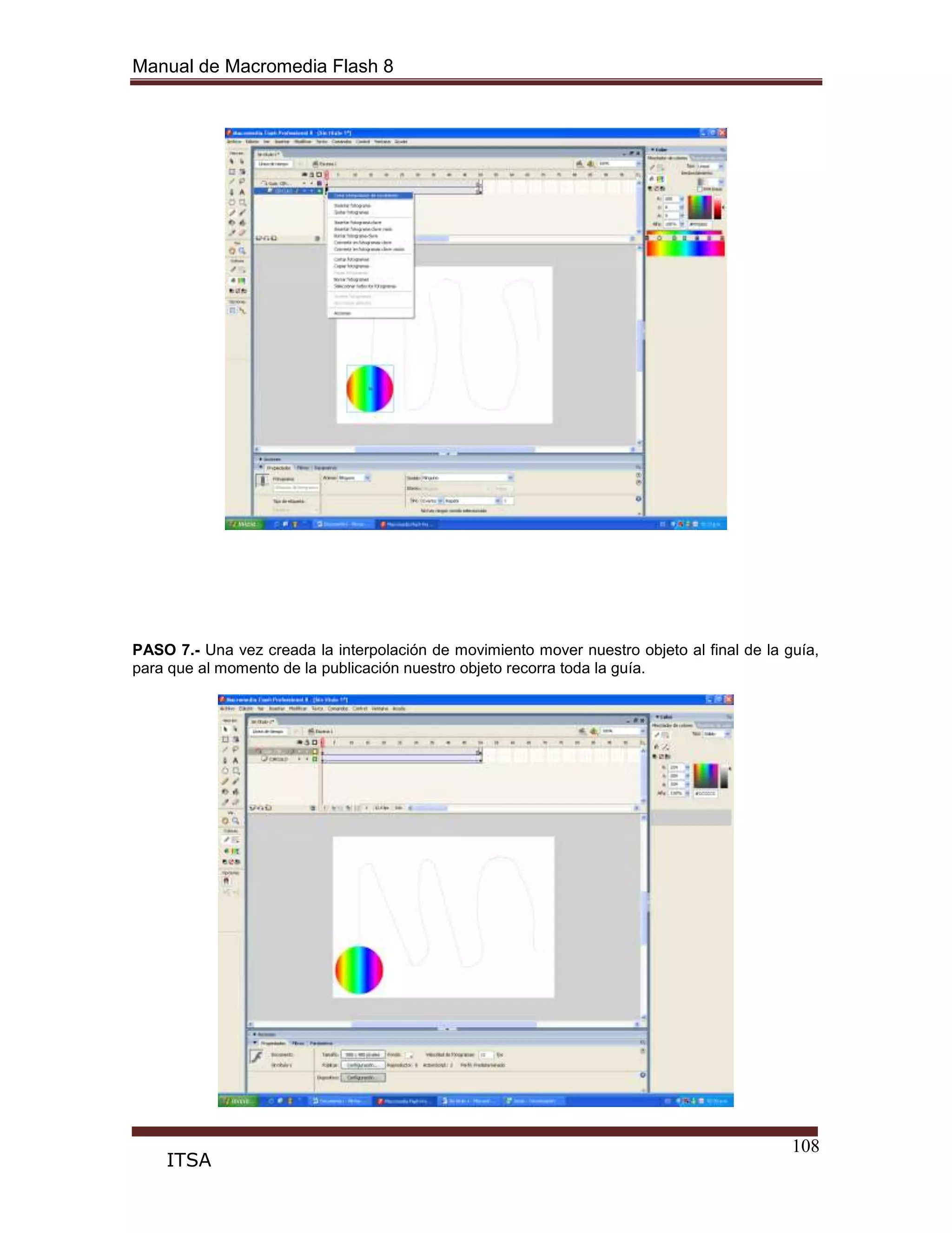 Manual de Macromedia Flash 8
108
ITSA
PASO 7.- Una vez creada la interpolación de movimiento mover nuestro objeto al final de la guía,
para que al momento de la publicación nuestro objeto recorra toda la guía.
 