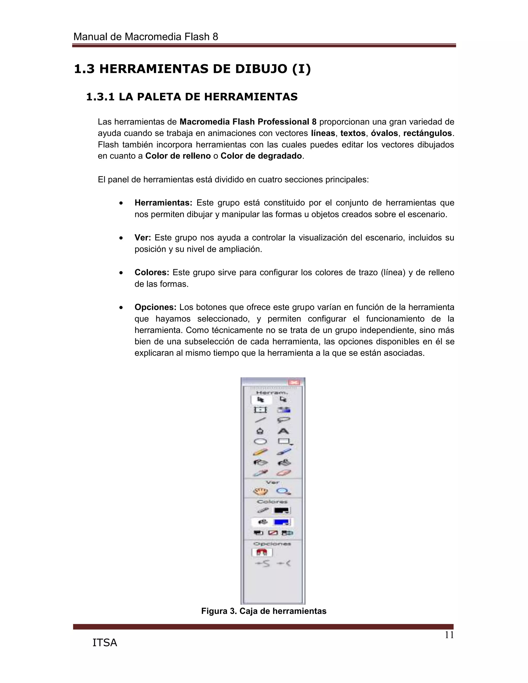 Manual de Macromedia Flash 8
11
ITSA
1.3 HERRAMIENTAS DE DIBUJO (I)
1.3.1 LA PALETA DE HERRAMIENTAS
Las herramientas de Macromedia Flash Professional 8 proporcionan una gran variedad de
ayuda cuando se trabaja en animaciones con vectores líneas, textos, óvalos, rectángulos.
Flash también incorpora herramientas con las cuales puedes editar los vectores dibujados
en cuanto a Color de relleno o Color de degradado.
El panel de herramientas está dividido en cuatro secciones principales:
Herramientas: Este grupo está constituido por el conjunto de herramientas que
nos permiten dibujar y manipular las formas u objetos creados sobre el escenario.
Ver: Este grupo nos ayuda a controlar la visualización del escenario, incluidos su
posición y su nivel de ampliación.
Colores: Este grupo sirve para configurar los colores de trazo (línea) y de relleno
de las formas.
Opciones: Los botones que ofrece este grupo varían en función de la herramienta
que hayamos seleccionado, y permiten configurar el funcionamiento de la
herramienta. Como técnicamente no se trata de un grupo independiente, sino más
bien de una subselección de cada herramienta, las opciones disponibles en él se
explicaran al mismo tiempo que la herramienta a la que se están asociadas.
Figura 3. Caja de herramientas
 