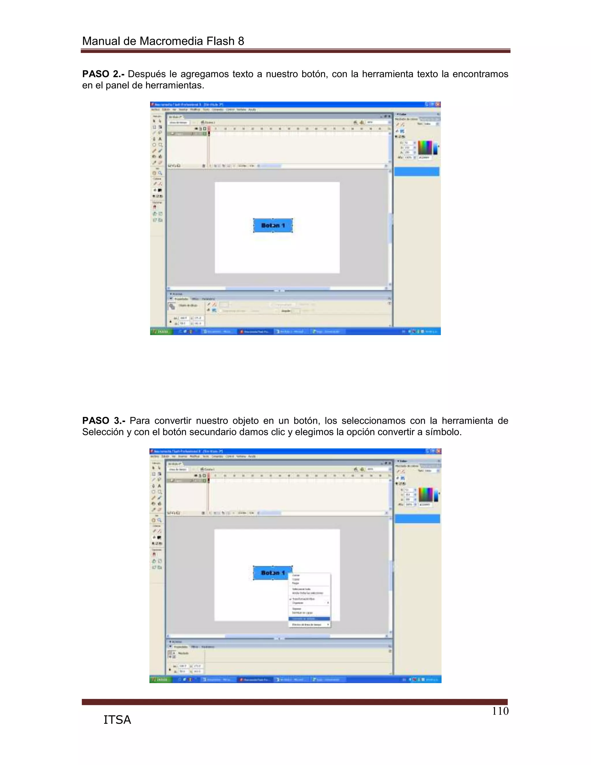 Manual de Macromedia Flash 8
110
ITSA
PASO 2.- Después le agregamos texto a nuestro botón, con la herramienta texto la encontramos
en el panel de herramientas.
PASO 3.- Para convertir nuestro objeto en un botón, los seleccionamos con la herramienta de
Selección y con el botón secundario damos clic y elegimos la opción convertir a símbolo.
 