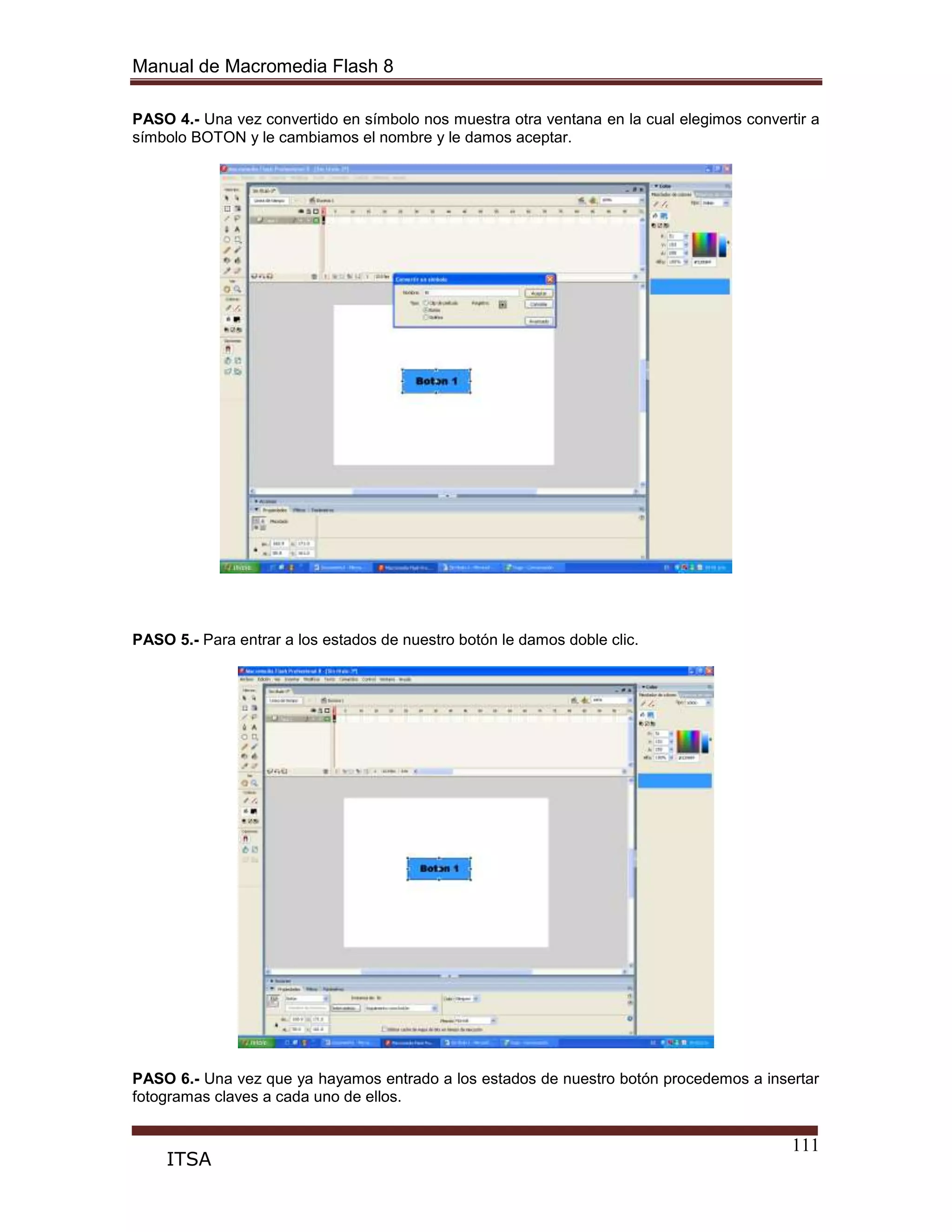 Manual de Macromedia Flash 8
111
ITSA
PASO 4.- Una vez convertido en símbolo nos muestra otra ventana en la cual elegimos convertir a
símbolo BOTON y le cambiamos el nombre y le damos aceptar.
PASO 5.- Para entrar a los estados de nuestro botón le damos doble clic.
PASO 6.- Una vez que ya hayamos entrado a los estados de nuestro botón procedemos a insertar
fotogramas claves a cada uno de ellos.
 