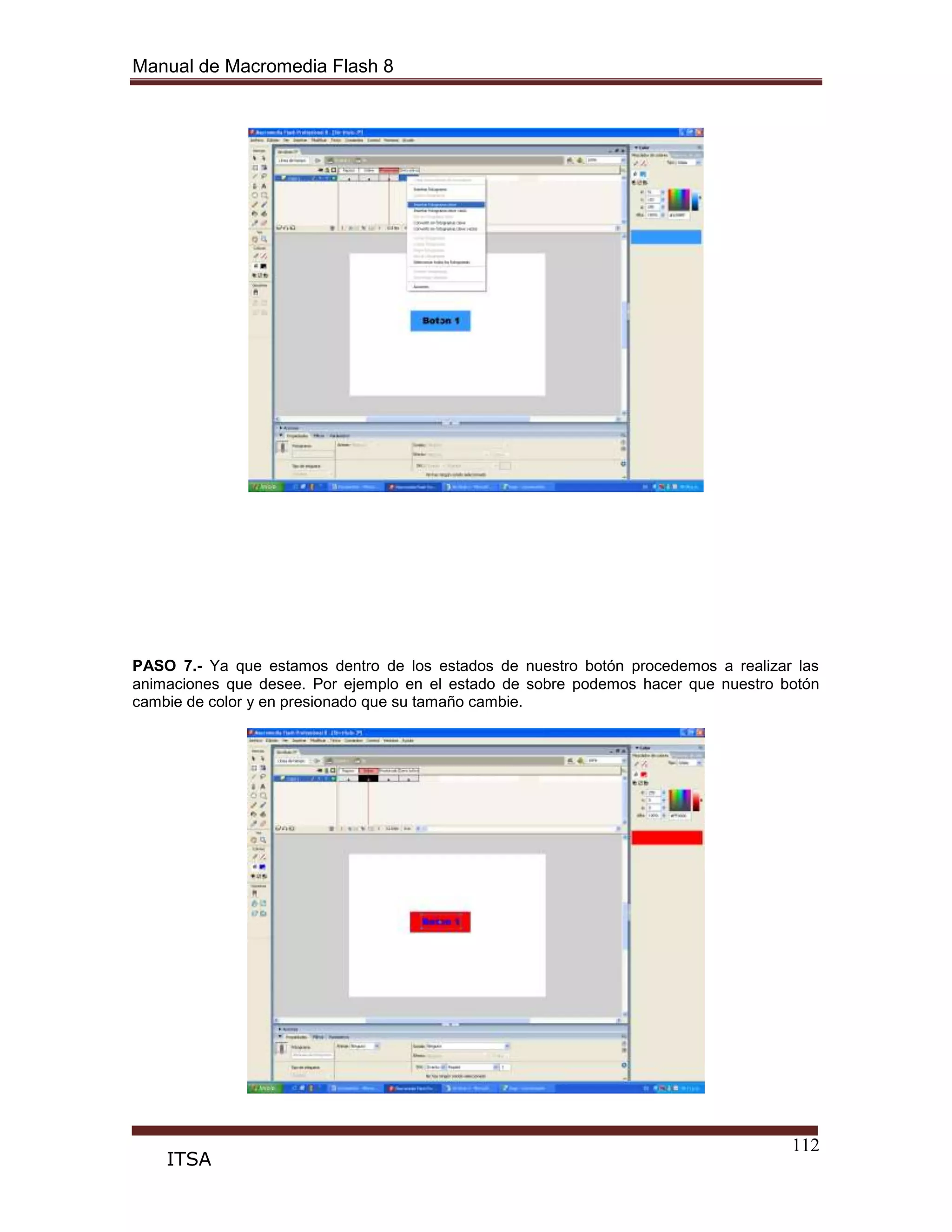 Manual de Macromedia Flash 8
112
ITSA
PASO 7.- Ya que estamos dentro de los estados de nuestro botón procedemos a realizar las
animaciones que desee. Por ejemplo en el estado de sobre podemos hacer que nuestro botón
cambie de color y en presionado que su tamaño cambie.
 