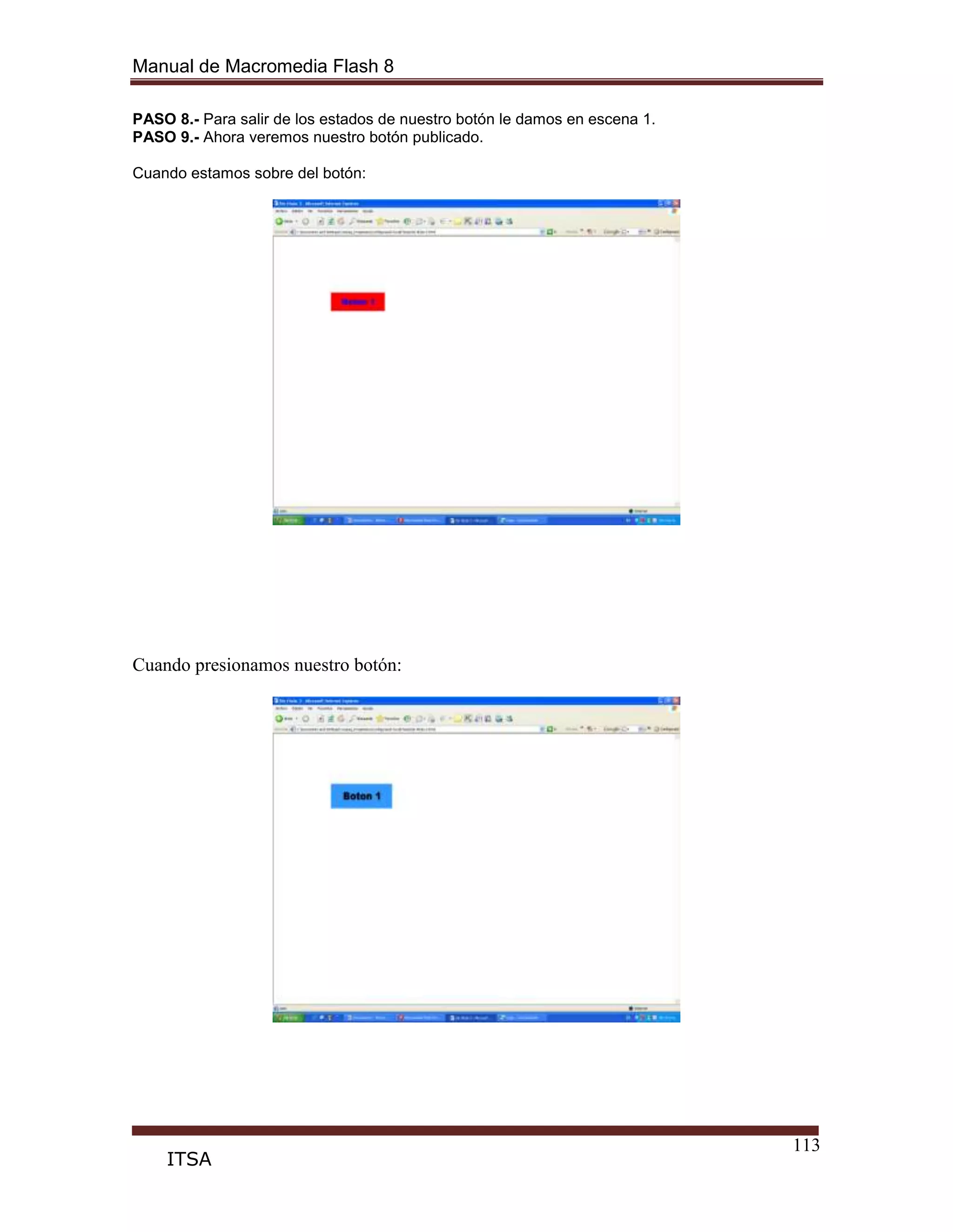 Manual de Macromedia Flash 8
113
ITSA
PASO 8.- Para salir de los estados de nuestro botón le damos en escena 1.
PASO 9.- Ahora veremos nuestro botón publicado.
Cuando estamos sobre del botón:
Cuando presionamos nuestro botón:
 