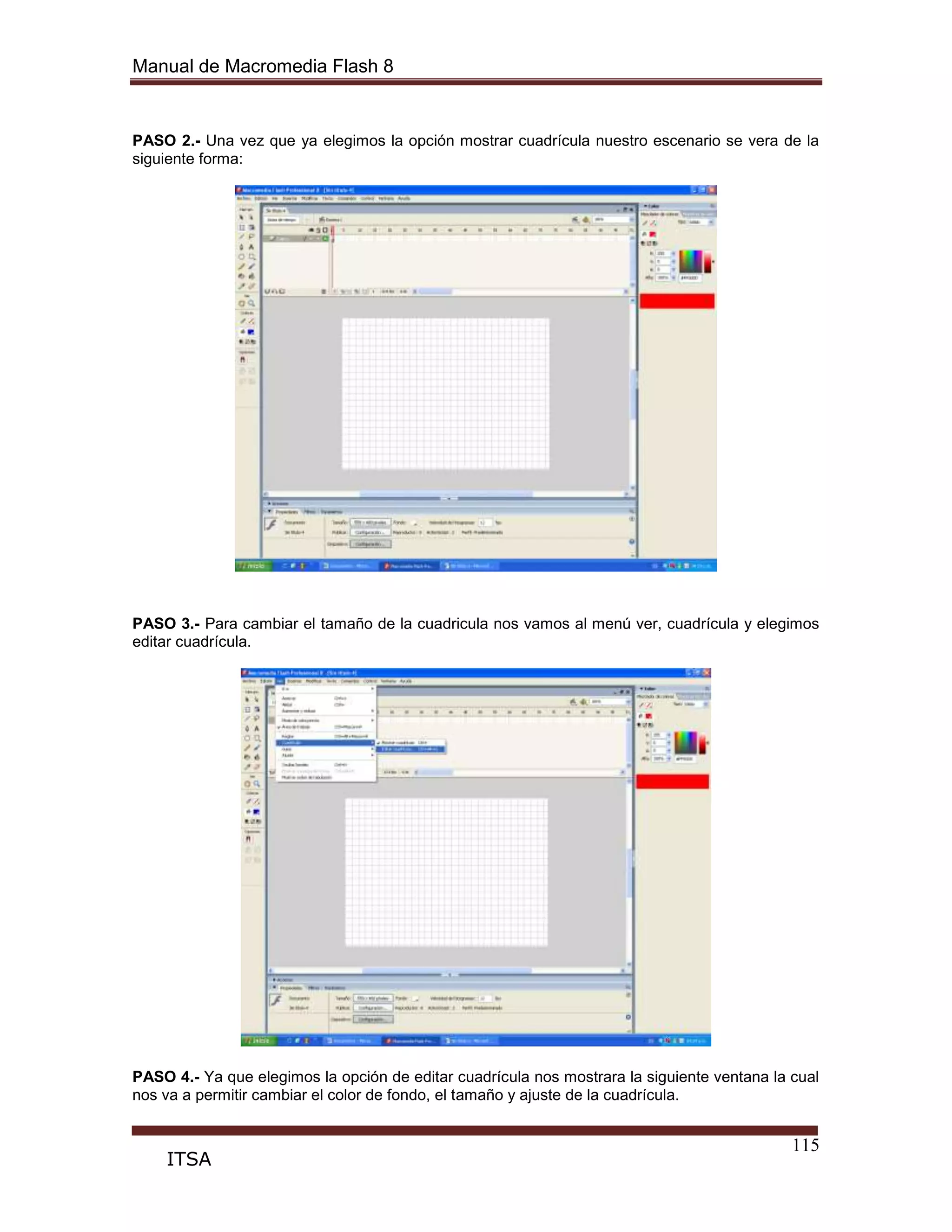 Manual de Macromedia Flash 8
115
ITSA
PASO 2.- Una vez que ya elegimos la opción mostrar cuadrícula nuestro escenario se vera de la
siguiente forma:
PASO 3.- Para cambiar el tamaño de la cuadricula nos vamos al menú ver, cuadrícula y elegimos
editar cuadrícula.
PASO 4.- Ya que elegimos la opción de editar cuadrícula nos mostrara la siguiente ventana la cual
nos va a permitir cambiar el color de fondo, el tamaño y ajuste de la cuadrícula.
 