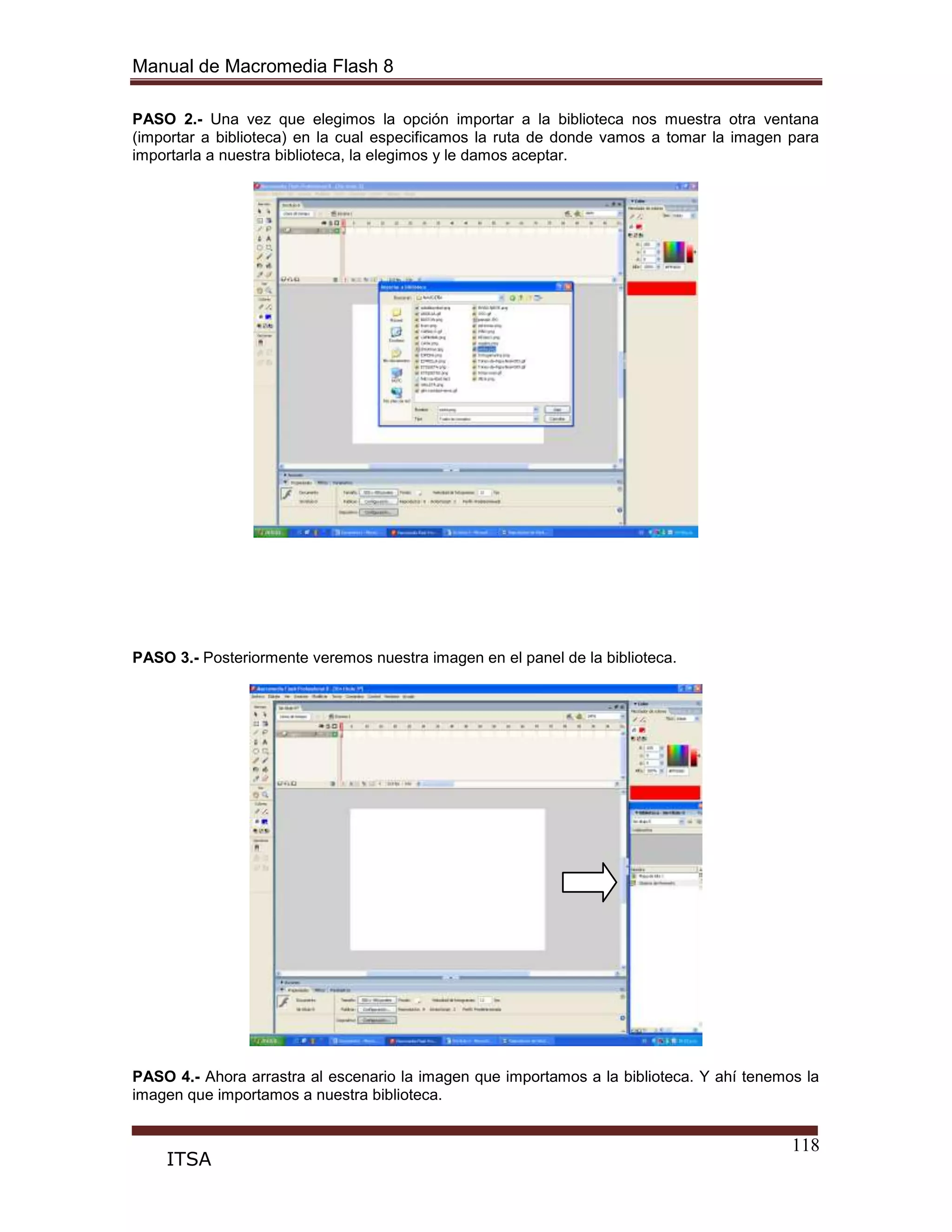 Manual de Macromedia Flash 8
118
ITSA
PASO 2.- Una vez que elegimos la opción importar a la biblioteca nos muestra otra ventana
(importar a biblioteca) en la cual especificamos la ruta de donde vamos a tomar la imagen para
importarla a nuestra biblioteca, la elegimos y le damos aceptar.
PASO 3.- Posteriormente veremos nuestra imagen en el panel de la biblioteca.
PASO 4.- Ahora arrastra al escenario la imagen que importamos a la biblioteca. Y ahí tenemos la
imagen que importamos a nuestra biblioteca.
 