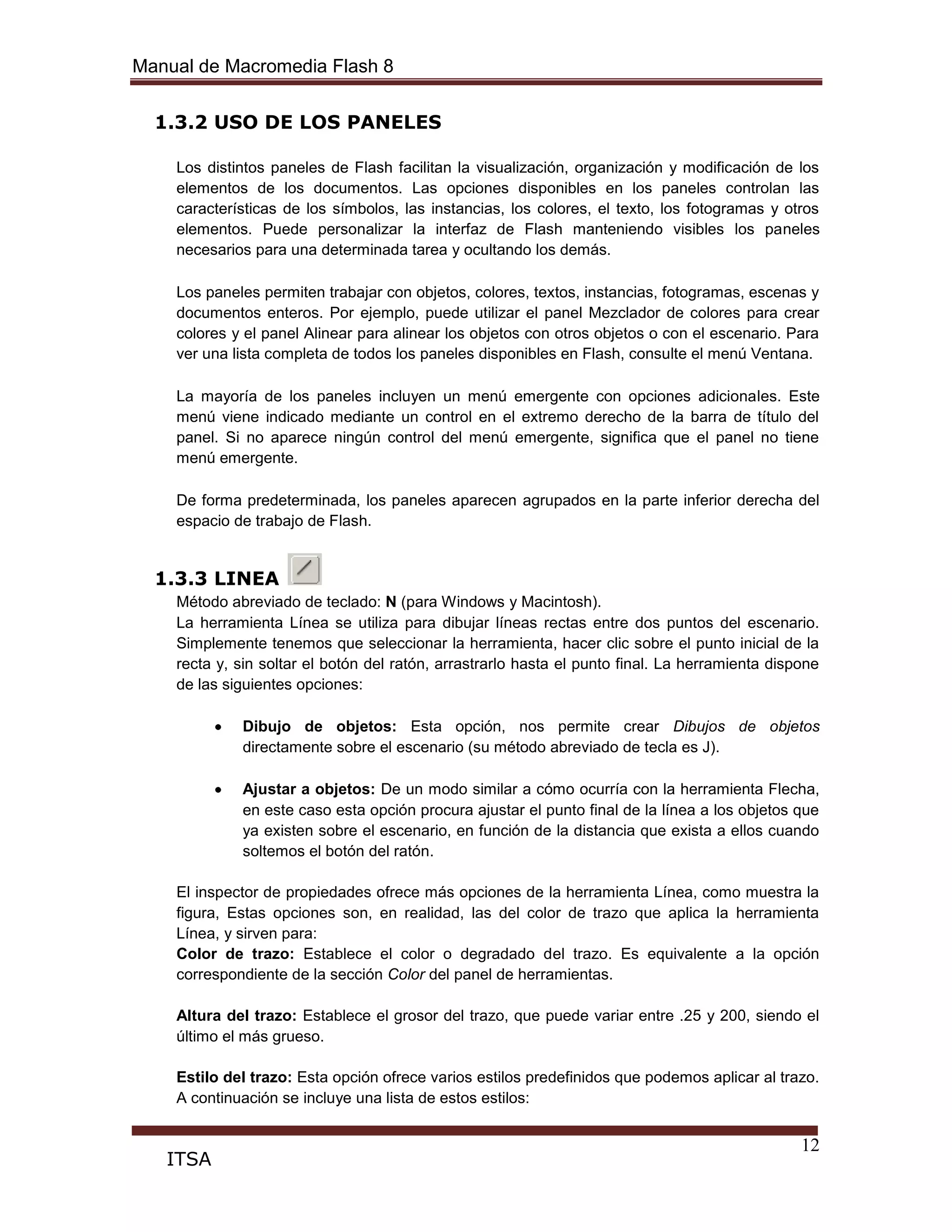 Manual de Macromedia Flash 8
12
ITSA
1.3.2 USO DE LOS PANELES
Los distintos paneles de Flash facilitan la visualización, organización y modificación de los
elementos de los documentos. Las opciones disponibles en los paneles controlan las
características de los símbolos, las instancias, los colores, el texto, los fotogramas y otros
elementos. Puede personalizar la interfaz de Flash manteniendo visibles los paneles
necesarios para una determinada tarea y ocultando los demás.
Los paneles permiten trabajar con objetos, colores, textos, instancias, fotogramas, escenas y
documentos enteros. Por ejemplo, puede utilizar el panel Mezclador de colores para crear
colores y el panel Alinear para alinear los objetos con otros objetos o con el escenario. Para
ver una lista completa de todos los paneles disponibles en Flash, consulte el menú Ventana.
La mayoría de los paneles incluyen un menú emergente con opciones adicionales. Este
menú viene indicado mediante un control en el extremo derecho de la barra de título del
panel. Si no aparece ningún control del menú emergente, significa que el panel no tiene
menú emergente.
De forma predeterminada, los paneles aparecen agrupados en la parte inferior derecha del
espacio de trabajo de Flash.
1.3.3 LINEA
Método abreviado de teclado: N (para Windows y Macintosh).
La herramienta Línea se utiliza para dibujar líneas rectas entre dos puntos del escenario.
Simplemente tenemos que seleccionar la herramienta, hacer clic sobre el punto inicial de la
recta y, sin soltar el botón del ratón, arrastrarlo hasta el punto final. La herramienta dispone
de las siguientes opciones:
Dibujo de objetos: Esta opción, nos permite crear Dibujos de objetos
directamente sobre el escenario (su método abreviado de tecla es J).
Ajustar a objetos: De un modo similar a cómo ocurría con la herramienta Flecha,
en este caso esta opción procura ajustar el punto final de la línea a los objetos que
ya existen sobre el escenario, en función de la distancia que exista a ellos cuando
soltemos el botón del ratón.
El inspector de propiedades ofrece más opciones de la herramienta Línea, como muestra la
figura, Estas opciones son, en realidad, las del color de trazo que aplica la herramienta
Línea, y sirven para:
Color de trazo: Establece el color o degradado del trazo. Es equivalente a la opción
correspondiente de la sección Color del panel de herramientas.
Altura del trazo: Establece el grosor del trazo, que puede variar entre .25 y 200, siendo el
último el más grueso.
Estilo del trazo: Esta opción ofrece varios estilos predefinidos que podemos aplicar al trazo.
A continuación se incluye una lista de estos estilos:
 