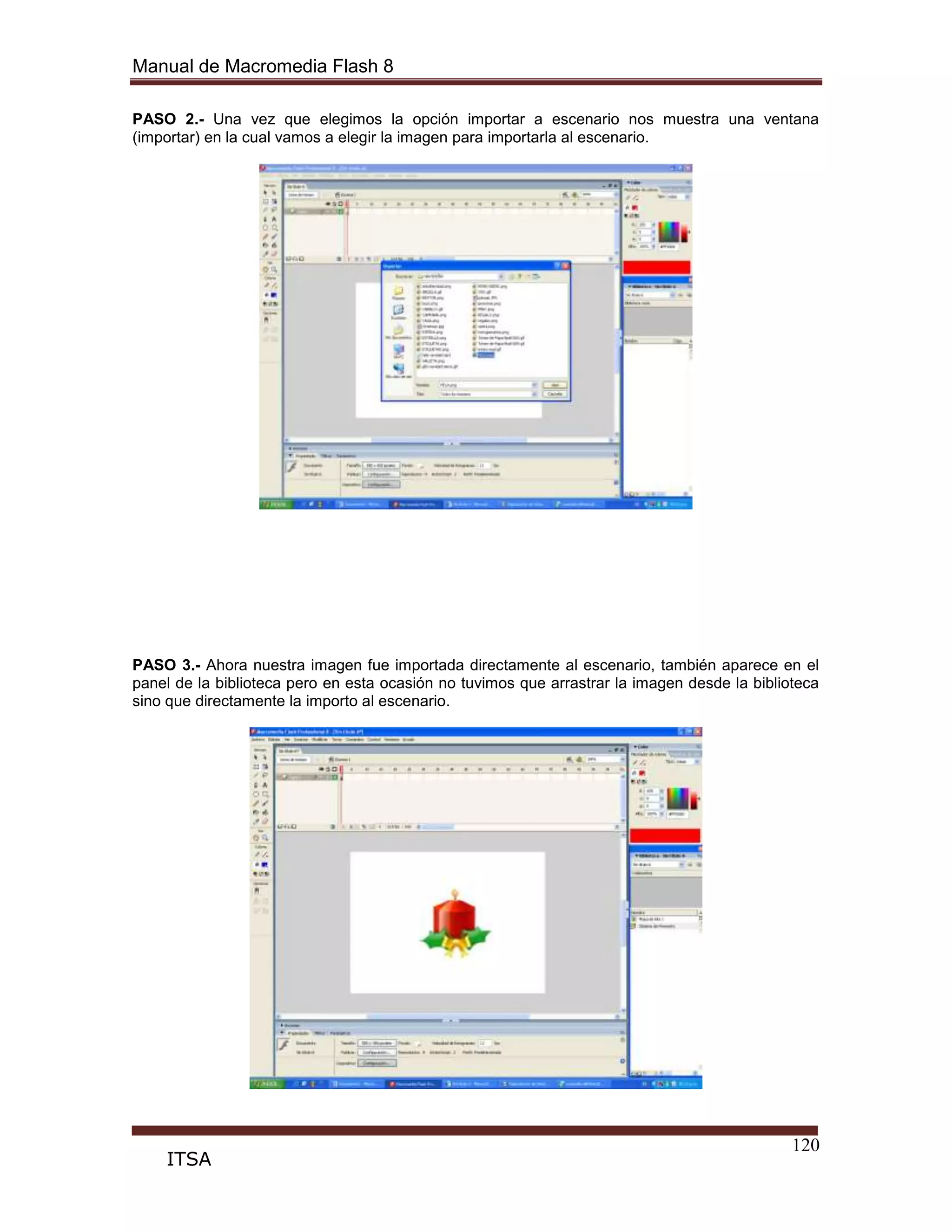 Manual de Macromedia Flash 8
120
ITSA
PASO 2.- Una vez que elegimos la opción importar a escenario nos muestra una ventana
(importar) en la cual vamos a elegir la imagen para importarla al escenario.
PASO 3.- Ahora nuestra imagen fue importada directamente al escenario, también aparece en el
panel de la biblioteca pero en esta ocasión no tuvimos que arrastrar la imagen desde la biblioteca
sino que directamente la importo al escenario.
 