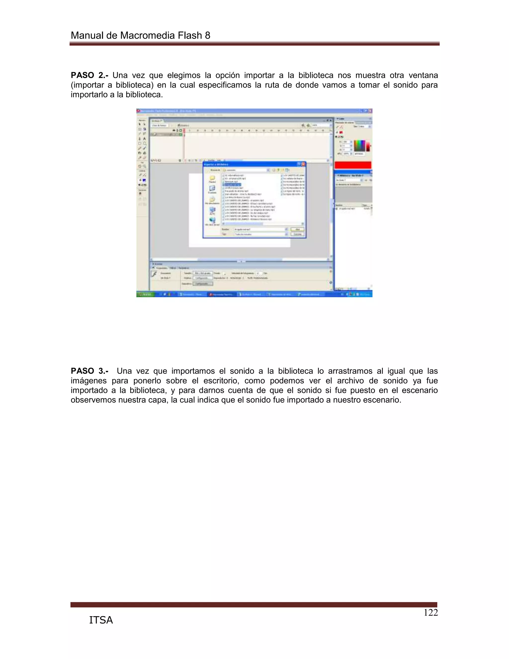 Manual de Macromedia Flash 8
122
ITSA
PASO 2.- Una vez que elegimos la opción importar a la biblioteca nos muestra otra ventana
(importar a biblioteca) en la cual especificamos la ruta de donde vamos a tomar el sonido para
importarlo a la biblioteca.
PASO 3.- Una vez que importamos el sonido a la biblioteca lo arrastramos al igual que las
imágenes para ponerlo sobre el escritorio, como podemos ver el archivo de sonido ya fue
importado a la biblioteca, y para darnos cuenta de que el sonido si fue puesto en el escenario
observemos nuestra capa, la cual indica que el sonido fue importado a nuestro escenario.
 