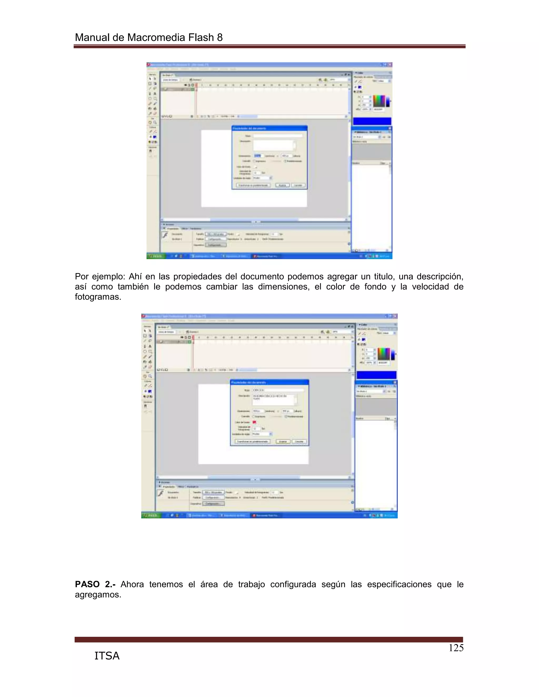 Manual de Macromedia Flash 8
125
ITSA
Por ejemplo: Ahí en las propiedades del documento podemos agregar un titulo, una descripción,
así como también le podemos cambiar las dimensiones, el color de fondo y la velocidad de
fotogramas.
PASO 2.- Ahora tenemos el área de trabajo configurada según las especificaciones que le
agregamos.
 
