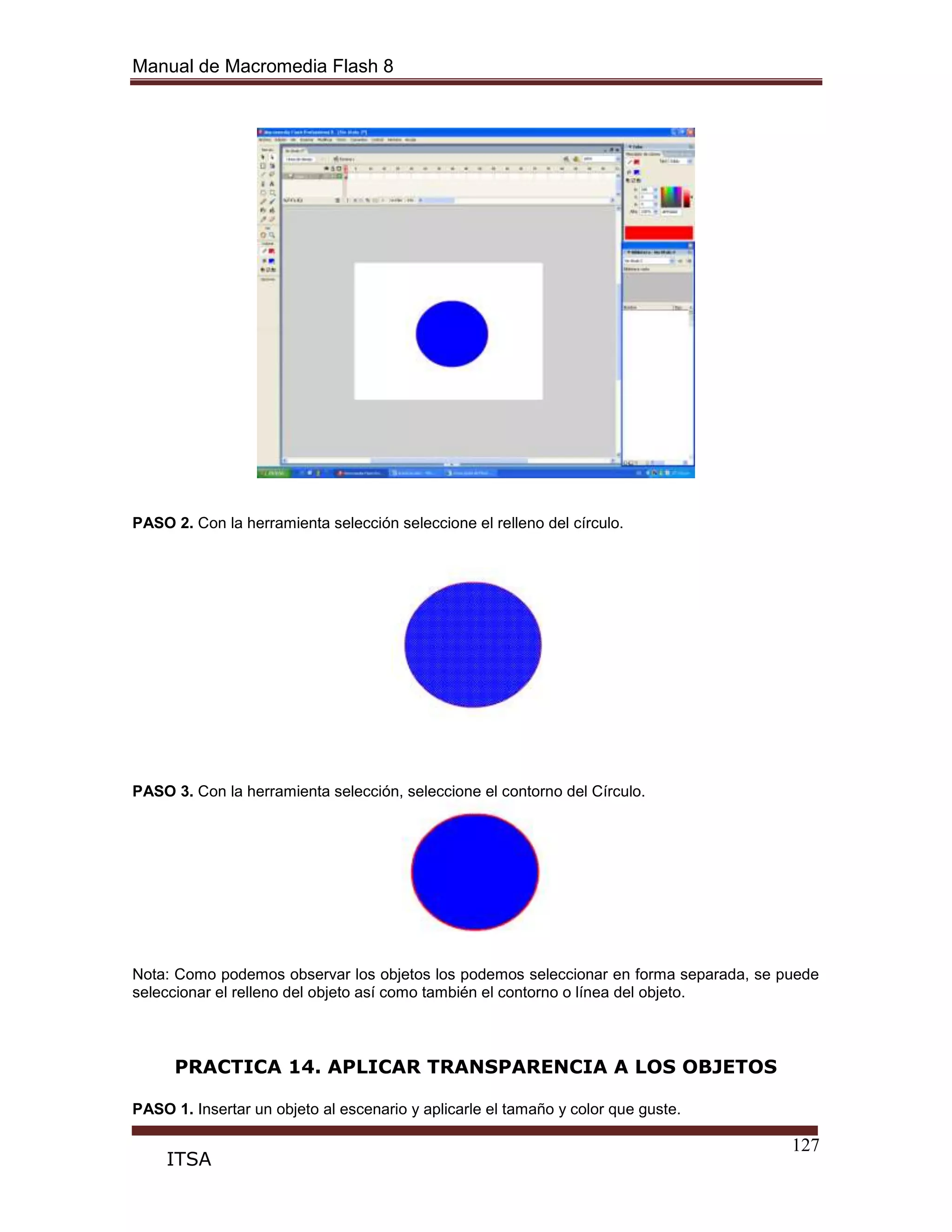 Manual de Macromedia Flash 8
127
ITSA
PASO 2. Con la herramienta selección seleccione el relleno del círculo.
PASO 3. Con la herramienta selección, seleccione el contorno del Círculo.
Nota: Como podemos observar los objetos los podemos seleccionar en forma separada, se puede
seleccionar el relleno del objeto así como también el contorno o línea del objeto.
PRACTICA 14. APLICAR TRANSPARENCIA A LOS OBJETOS
PASO 1. Insertar un objeto al escenario y aplicarle el tamaño y color que guste.
 