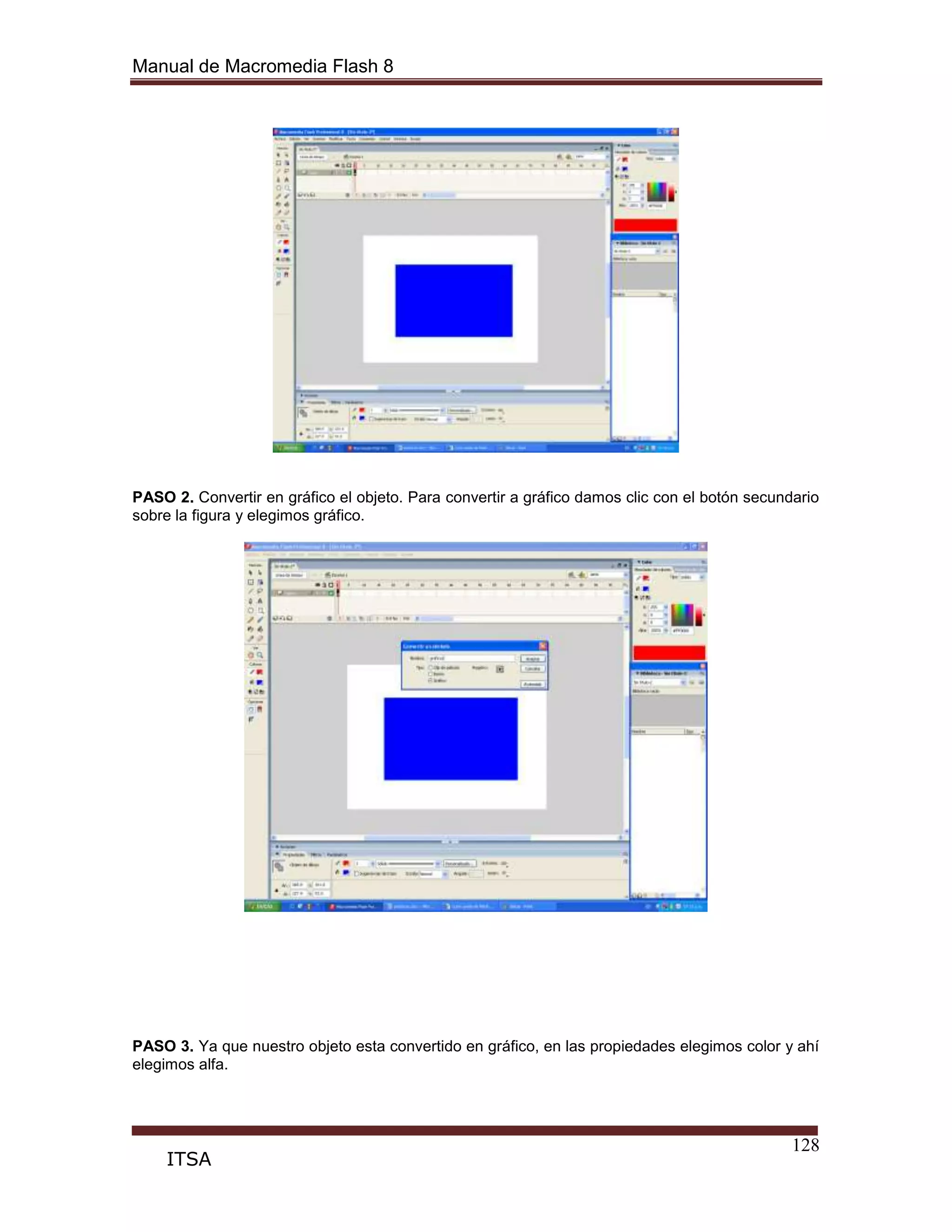 Manual de Macromedia Flash 8
128
ITSA
PASO 2. Convertir en gráfico el objeto. Para convertir a gráfico damos clic con el botón secundario
sobre la figura y elegimos gráfico.
PASO 3. Ya que nuestro objeto esta convertido en gráfico, en las propiedades elegimos color y ahí
elegimos alfa.
 