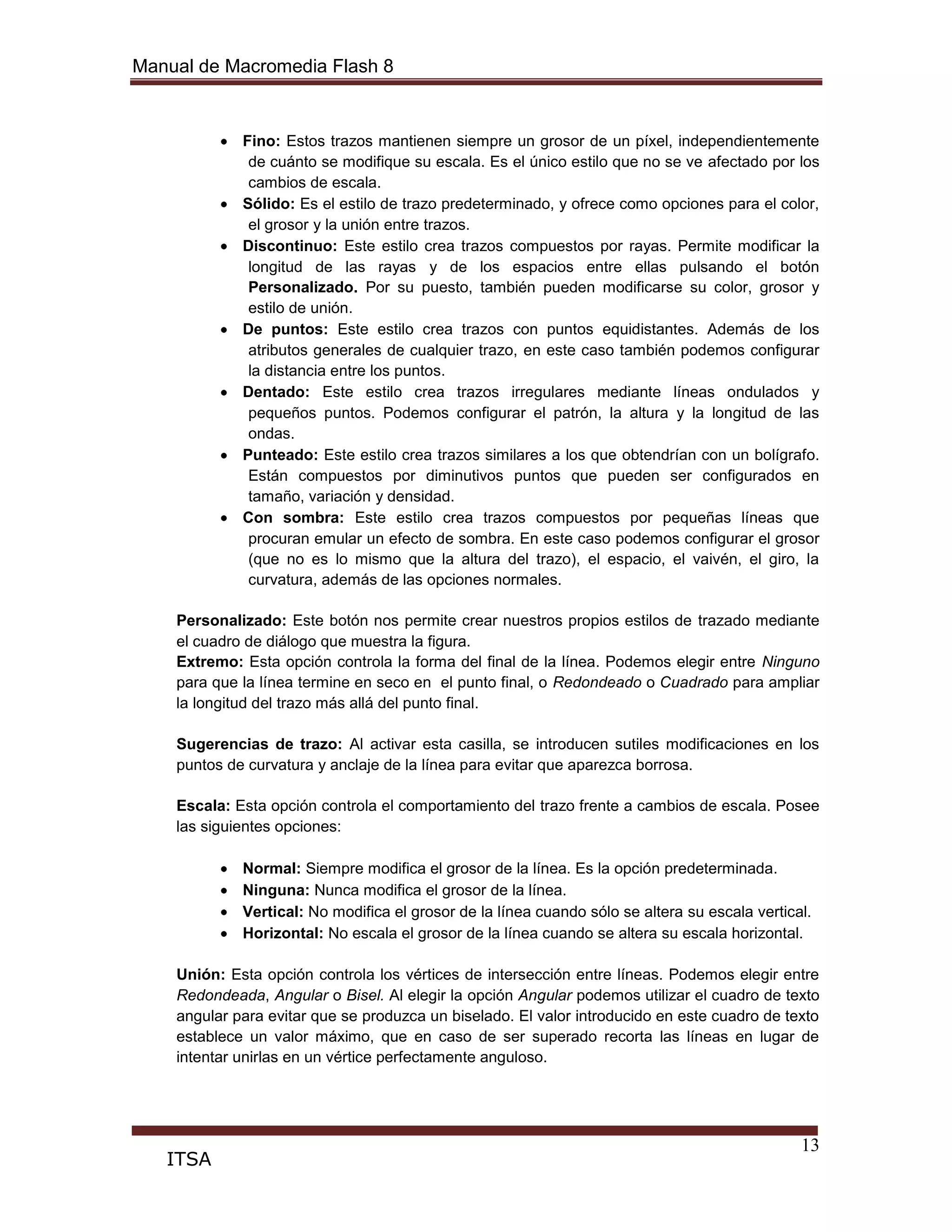 Manual de Macromedia Flash 8
13
ITSA
Fino: Estos trazos mantienen siempre un grosor de un píxel, independientemente
de cuánto se modifique su escala. Es el único estilo que no se ve afectado por los
cambios de escala.
Sólido: Es el estilo de trazo predeterminado, y ofrece como opciones para el color,
el grosor y la unión entre trazos.
Discontinuo: Este estilo crea trazos compuestos por rayas. Permite modificar la
longitud de las rayas y de los espacios entre ellas pulsando el botón
Personalizado. Por su puesto, también pueden modificarse su color, grosor y
estilo de unión.
De puntos: Este estilo crea trazos con puntos equidistantes. Además de los
atributos generales de cualquier trazo, en este caso también podemos configurar
la distancia entre los puntos.
Dentado: Este estilo crea trazos irregulares mediante líneas ondulados y
pequeños puntos. Podemos configurar el patrón, la altura y la longitud de las
ondas.
Punteado: Este estilo crea trazos similares a los que obtendrían con un bolígrafo.
Están compuestos por diminutivos puntos que pueden ser configurados en
tamaño, variación y densidad.
Con sombra: Este estilo crea trazos compuestos por pequeñas líneas que
procuran emular un efecto de sombra. En este caso podemos configurar el grosor
(que no es lo mismo que la altura del trazo), el espacio, el vaivén, el giro, la
curvatura, además de las opciones normales.
Personalizado: Este botón nos permite crear nuestros propios estilos de trazado mediante
el cuadro de diálogo que muestra la figura.
Extremo: Esta opción controla la forma del final de la línea. Podemos elegir entre Ninguno
para que la línea termine en seco en el punto final, o Redondeado o Cuadrado para ampliar
la longitud del trazo más allá del punto final.
Sugerencias de trazo: Al activar esta casilla, se introducen sutiles modificaciones en los
puntos de curvatura y anclaje de la línea para evitar que aparezca borrosa.
Escala: Esta opción controla el comportamiento del trazo frente a cambios de escala. Posee
las siguientes opciones:
Normal: Siempre modifica el grosor de la línea. Es la opción predeterminada.
Ninguna: Nunca modifica el grosor de la línea.
Vertical: No modifica el grosor de la línea cuando sólo se altera su escala vertical.
Horizontal: No escala el grosor de la línea cuando se altera su escala horizontal.
Unión: Esta opción controla los vértices de intersección entre líneas. Podemos elegir entre
Redondeada, Angular o Bisel. Al elegir la opción Angular podemos utilizar el cuadro de texto
angular para evitar que se produzca un biselado. El valor introducido en este cuadro de texto
establece un valor máximo, que en caso de ser superado recorta las líneas en lugar de
intentar unirlas en un vértice perfectamente anguloso.
 