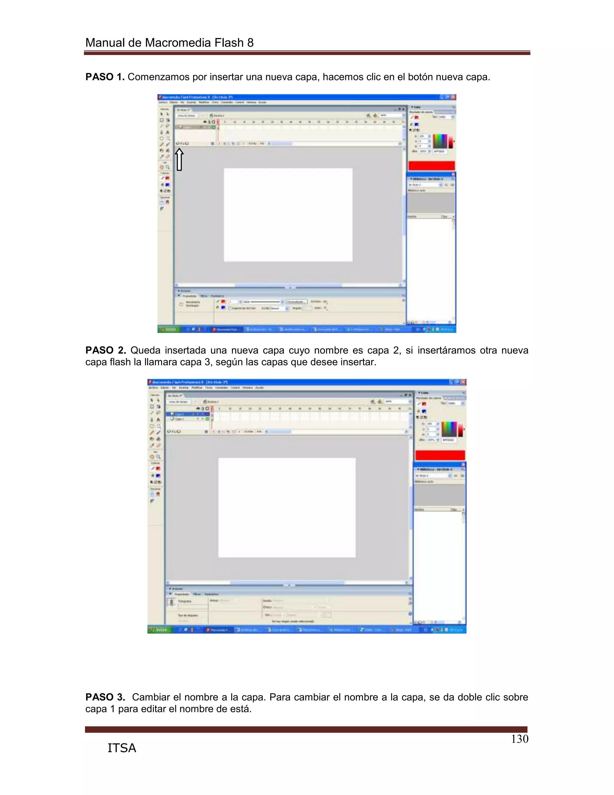 Manual de Macromedia Flash 8
130
ITSA
PASO 1. Comenzamos por insertar una nueva capa, hacemos clic en el botón nueva capa.
PASO 2. Queda insertada una nueva capa cuyo nombre es capa 2, si insertáramos otra nueva
capa flash la llamara capa 3, según las capas que desee insertar.
PASO 3. Cambiar el nombre a la capa. Para cambiar el nombre a la capa, se da doble clic sobre
capa 1 para editar el nombre de está.
 