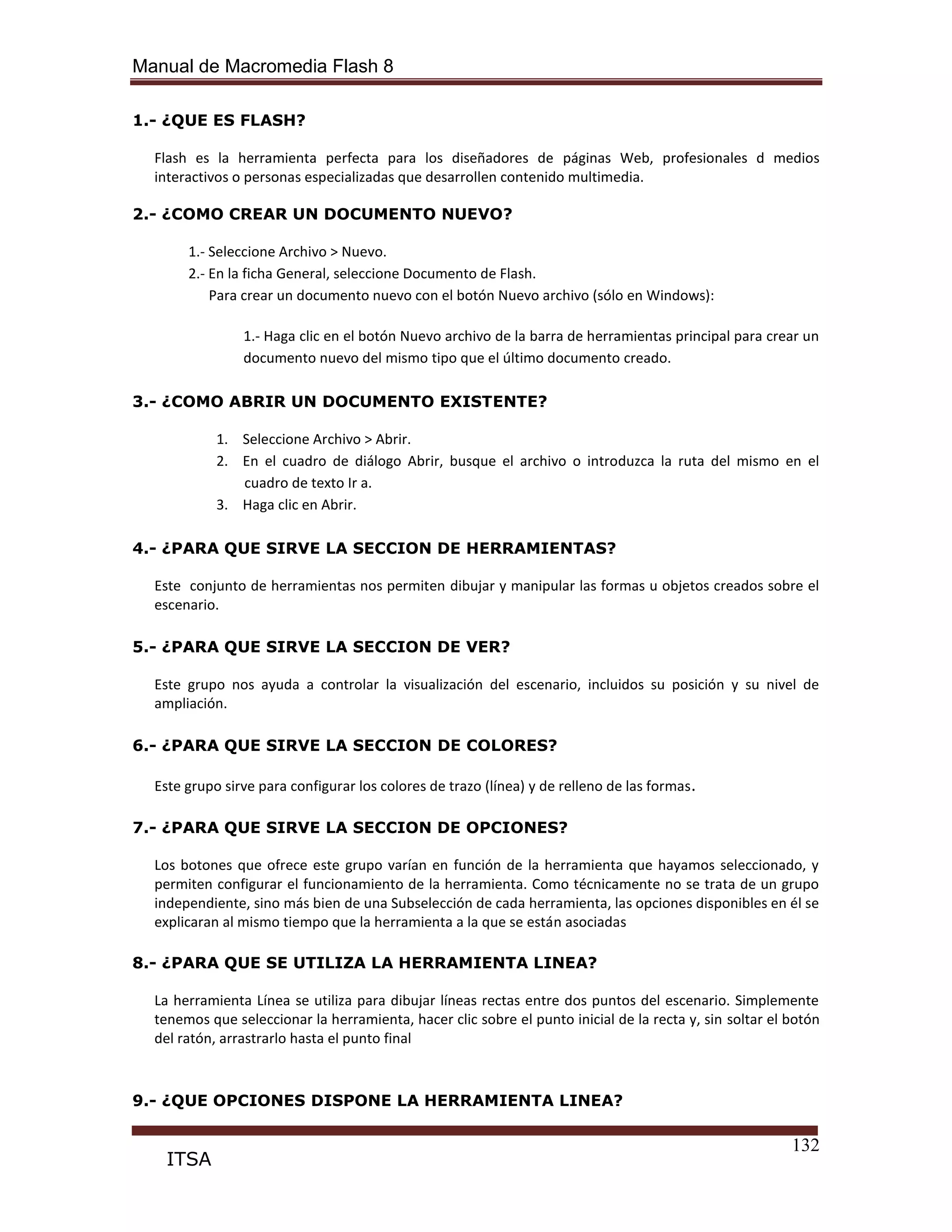 Manual de Macromedia Flash 8
132
ITSA
1.- ¿QUE ES FLASH?
Flash es la herramienta perfecta para los diseñadores de páginas Web, profesionales d medios
interactivos o personas especializadas que desarrollen contenido multimedia.
2.- ¿COMO CREAR UN DOCUMENTO NUEVO?
1.- Seleccione Archivo > Nuevo.
2.- En la ficha General, seleccione Documento de Flash.
Para crear un documento nuevo con el botón Nuevo archivo (sólo en Windows):
1.- Haga clic en el botón Nuevo archivo de la barra de herramientas principal para crear un
documento nuevo del mismo tipo que el último documento creado.
3.- ¿COMO ABRIR UN DOCUMENTO EXISTENTE?
1. Seleccione Archivo > Abrir.
2. En el cuadro de diálogo Abrir, busque el archivo o introduzca la ruta del mismo en el
cuadro de texto Ir a.
3. Haga clic en Abrir.
4.- ¿PARA QUE SIRVE LA SECCION DE HERRAMIENTAS?
Este conjunto de herramientas nos permiten dibujar y manipular las formas u objetos creados sobre el
escenario.
5.- ¿PARA QUE SIRVE LA SECCION DE VER?
Este grupo nos ayuda a controlar la visualización del escenario, incluidos su posición y su nivel de
ampliación.
6.- ¿PARA QUE SIRVE LA SECCION DE COLORES?
Este grupo sirve para configurar los colores de trazo (línea) y de relleno de las formas.
7.- ¿PARA QUE SIRVE LA SECCION DE OPCIONES?
Los botones que ofrece este grupo varían en función de la herramienta que hayamos seleccionado, y
permiten configurar el funcionamiento de la herramienta. Como técnicamente no se trata de un grupo
independiente, sino más bien de una Subselección de cada herramienta, las opciones disponibles en él se
explicaran al mismo tiempo que la herramienta a la que se están asociadas
8.- ¿PARA QUE SE UTILIZA LA HERRAMIENTA LINEA?
La herramienta Línea se utiliza para dibujar líneas rectas entre dos puntos del escenario. Simplemente
tenemos que seleccionar la herramienta, hacer clic sobre el punto inicial de la recta y, sin soltar el botón
del ratón, arrastrarlo hasta el punto final
9.- ¿QUE OPCIONES DISPONE LA HERRAMIENTA LINEA?
 