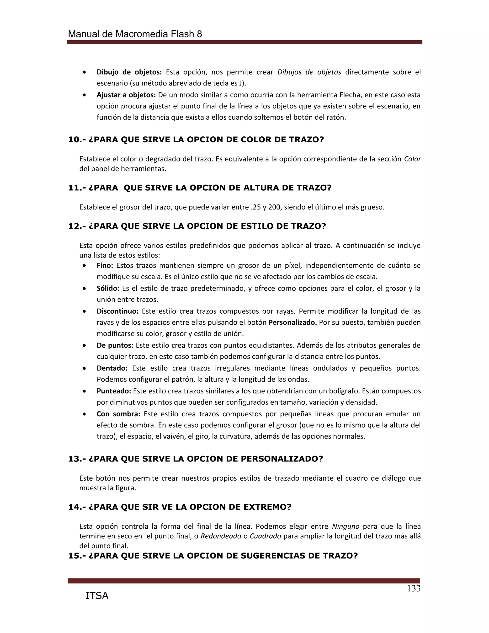 Manual de Macromedia Flash 8
133
ITSA
Dibujo de objetos: Esta opción, nos permite crear Dibujos de objetos directamente sobre el
escenario (su método abreviado de tecla es J).
Ajustar a objetos: De un modo similar a como ocurría con la herramienta Flecha, en este caso esta
opción procura ajustar el punto final de la línea a los objetos que ya existen sobre el escenario, en
función de la distancia que exista a ellos cuando soltemos el botón del ratón.
10.- ¿PARA QUE SIRVE LA OPCION DE COLOR DE TRAZO?
Establece el color o degradado del trazo. Es equivalente a la opción correspondiente de la sección Color
del panel de herramientas.
11.- ¿PARA QUE SIRVE LA OPCION DE ALTURA DE TRAZO?
Establece el grosor del trazo, que puede variar entre .25 y 200, siendo el último el más grueso.
12.- ¿PARA QUE SIRVE LA OPCION DE ESTILO DE TRAZO?
Esta opción ofrece varios estilos predefinidos que podemos aplicar al trazo. A continuación se incluye
una lista de estos estilos:
Fino: Estos trazos mantienen siempre un grosor de un píxel, independientemente de cuánto se
modifique su escala. Es el único estilo que no se ve afectado por los cambios de escala.
Sólido: Es el estilo de trazo predeterminado, y ofrece como opciones para el color, el grosor y la
unión entre trazos.
Discontinuo: Este estilo crea trazos compuestos por rayas. Permite modificar la longitud de las
rayas y de los espacios entre ellas pulsando el botón Personalizado. Por su puesto, también pueden
modificarse su color, grosor y estilo de unión.
De puntos: Este estilo crea trazos con puntos equidistantes. Además de los atributos generales de
cualquier trazo, en este caso también podemos configurar la distancia entre los puntos.
Dentado: Este estilo crea trazos irregulares mediante líneas ondulados y pequeños puntos.
Podemos configurar el patrón, la altura y la longitud de las ondas.
Punteado: Este estilo crea trazos similares a los que obtendrían con un bolígrafo. Están compuestos
por diminutivos puntos que pueden ser configurados en tamaño, variación y densidad.
Con sombra: Este estilo crea trazos compuestos por pequeñas líneas que procuran emular un
efecto de sombra. En este caso podemos configurar el grosor (que no es lo mismo que la altura del
trazo), el espacio, el vaivén, el giro, la curvatura, además de las opciones normales.
13.- ¿PARA QUE SIRVE LA OPCION DE PERSONALIZADO?
Este botón nos permite crear nuestros propios estilos de trazado mediante el cuadro de diálogo que
muestra la figura.
14.- ¿PARA QUE SIR VE LA OPCION DE EXTREMO?
Esta opción controla la forma del final de la línea. Podemos elegir entre Ninguno para que la línea
termine en seco en el punto final, o Redondeado o Cuadrado para ampliar la longitud del trazo más allá
del punto final.
15.- ¿PARA QUE SIRVE LA OPCION DE SUGERENCIAS DE TRAZO?
 