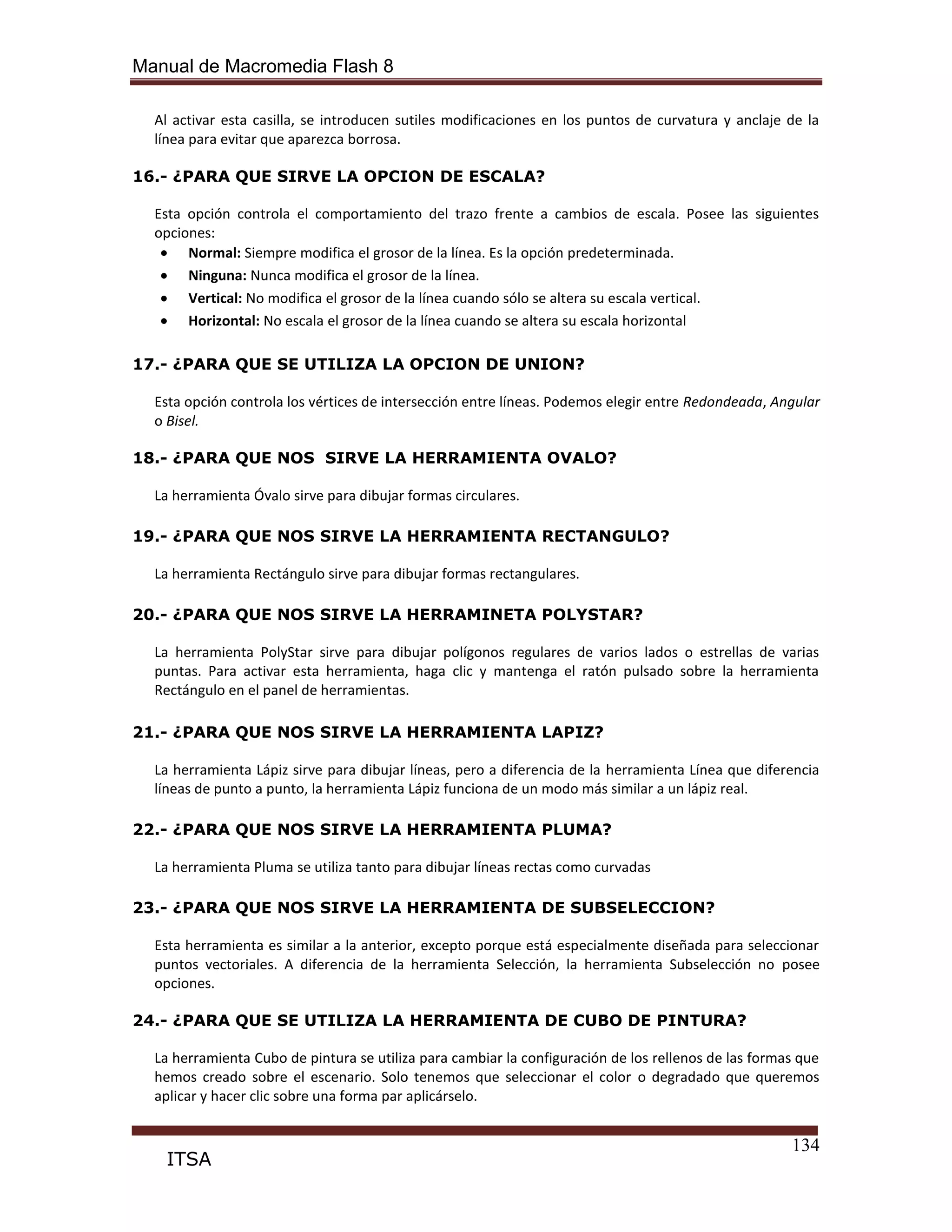 Manual de Macromedia Flash 8
134
ITSA
Al activar esta casilla, se introducen sutiles modificaciones en los puntos de curvatura y anclaje de la
línea para evitar que aparezca borrosa.
16.- ¿PARA QUE SIRVE LA OPCION DE ESCALA?
Esta opción controla el comportamiento del trazo frente a cambios de escala. Posee las siguientes
opciones:
Normal: Siempre modifica el grosor de la línea. Es la opción predeterminada.
Ninguna: Nunca modifica el grosor de la línea.
Vertical: No modifica el grosor de la línea cuando sólo se altera su escala vertical.
Horizontal: No escala el grosor de la línea cuando se altera su escala horizontal
17.- ¿PARA QUE SE UTILIZA LA OPCION DE UNION?
Esta opción controla los vértices de intersección entre líneas. Podemos elegir entre Redondeada, Angular
o Bisel.
18.- ¿PARA QUE NOS SIRVE LA HERRAMIENTA OVALO?
La herramienta Óvalo sirve para dibujar formas circulares.
19.- ¿PARA QUE NOS SIRVE LA HERRAMIENTA RECTANGULO?
La herramienta Rectángulo sirve para dibujar formas rectangulares.
20.- ¿PARA QUE NOS SIRVE LA HERRAMINETA POLYSTAR?
La herramienta PolyStar sirve para dibujar polígonos regulares de varios lados o estrellas de varias
puntas. Para activar esta herramienta, haga clic y mantenga el ratón pulsado sobre la herramienta
Rectángulo en el panel de herramientas.
21.- ¿PARA QUE NOS SIRVE LA HERRAMIENTA LAPIZ?
La herramienta Lápiz sirve para dibujar líneas, pero a diferencia de la herramienta Línea que diferencia
líneas de punto a punto, la herramienta Lápiz funciona de un modo más similar a un lápiz real.
22.- ¿PARA QUE NOS SIRVE LA HERRAMIENTA PLUMA?
La herramienta Pluma se utiliza tanto para dibujar líneas rectas como curvadas
23.- ¿PARA QUE NOS SIRVE LA HERRAMIENTA DE SUBSELECCION?
Esta herramienta es similar a la anterior, excepto porque está especialmente diseñada para seleccionar
puntos vectoriales. A diferencia de la herramienta Selección, la herramienta Subselección no posee
opciones.
24.- ¿PARA QUE SE UTILIZA LA HERRAMIENTA DE CUBO DE PINTURA?
La herramienta Cubo de pintura se utiliza para cambiar la configuración de los rellenos de las formas que
hemos creado sobre el escenario. Solo tenemos que seleccionar el color o degradado que queremos
aplicar y hacer clic sobre una forma par aplicárselo.
 