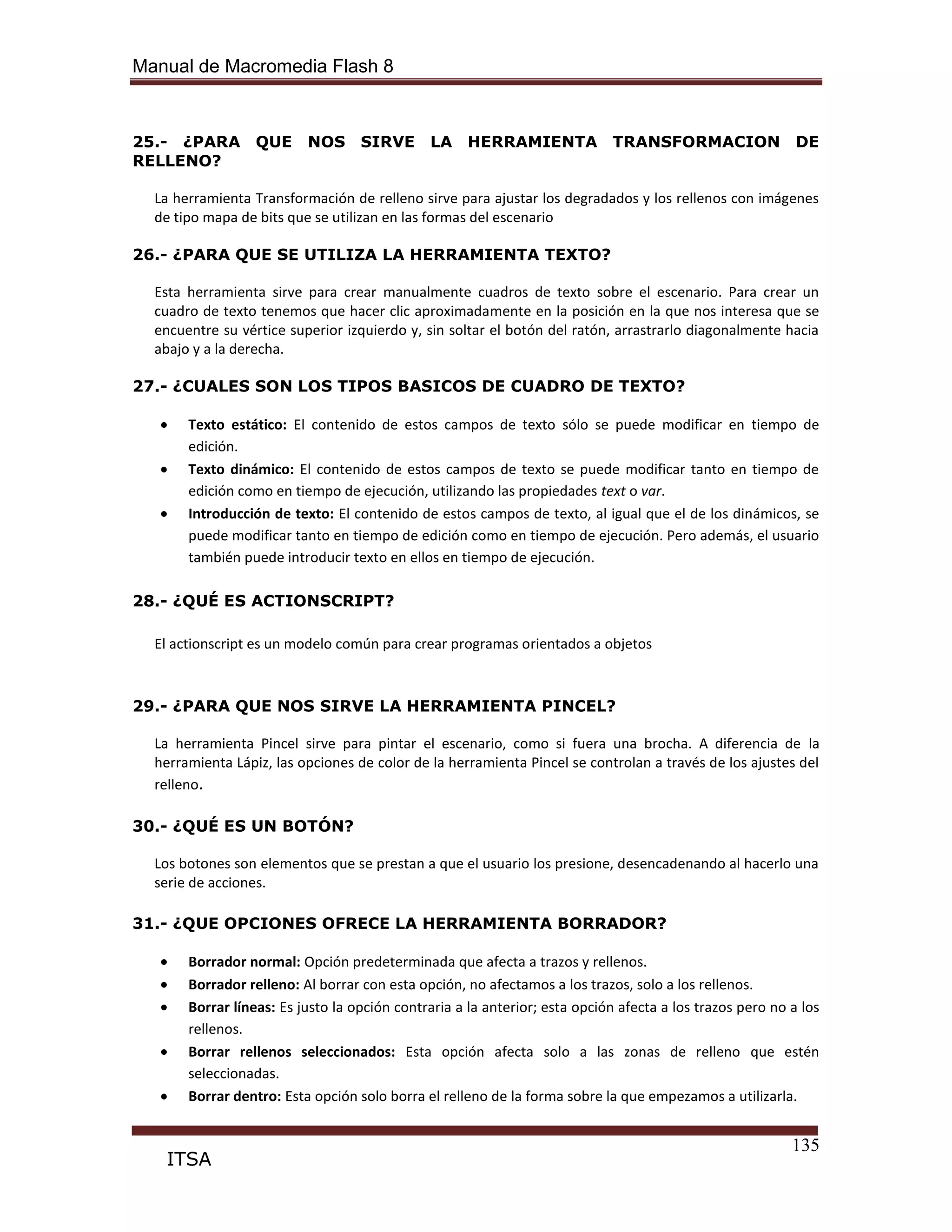 Manual de Macromedia Flash 8
135
ITSA
25.- ¿PARA QUE NOS SIRVE LA HERRAMIENTA TRANSFORMACION DE
RELLENO?
La herramienta Transformación de relleno sirve para ajustar los degradados y los rellenos con imágenes
de tipo mapa de bits que se utilizan en las formas del escenario
26.- ¿PARA QUE SE UTILIZA LA HERRAMIENTA TEXTO?
Esta herramienta sirve para crear manualmente cuadros de texto sobre el escenario. Para crear un
cuadro de texto tenemos que hacer clic aproximadamente en la posición en la que nos interesa que se
encuentre su vértice superior izquierdo y, sin soltar el botón del ratón, arrastrarlo diagonalmente hacia
abajo y a la derecha.
27.- ¿CUALES SON LOS TIPOS BASICOS DE CUADRO DE TEXTO?
Texto estático: El contenido de estos campos de texto sólo se puede modificar en tiempo de
edición.
Texto dinámico: El contenido de estos campos de texto se puede modificar tanto en tiempo de
edición como en tiempo de ejecución, utilizando las propiedades text o var.
Introducción de texto: El contenido de estos campos de texto, al igual que el de los dinámicos, se
puede modificar tanto en tiempo de edición como en tiempo de ejecución. Pero además, el usuario
también puede introducir texto en ellos en tiempo de ejecución.
28.- ¿QUÉ ES ACTIONSCRIPT?
El actionscript es un modelo común para crear programas orientados a objetos
29.- ¿PARA QUE NOS SIRVE LA HERRAMIENTA PINCEL?
La herramienta Pincel sirve para pintar el escenario, como si fuera una brocha. A diferencia de la
herramienta Lápiz, las opciones de color de la herramienta Pincel se controlan a través de los ajustes del
relleno.
30.- ¿QUÉ ES UN BOTÓN?
Los botones son elementos que se prestan a que el usuario los presione, desencadenando al hacerlo una
serie de acciones.
31.- ¿QUE OPCIONES OFRECE LA HERRAMIENTA BORRADOR?
Borrador normal: Opción predeterminada que afecta a trazos y rellenos.
Borrador relleno: Al borrar con esta opción, no afectamos a los trazos, solo a los rellenos.
Borrar líneas: Es justo la opción contraria a la anterior; esta opción afecta a los trazos pero no a los
rellenos.
Borrar rellenos seleccionados: Esta opción afecta solo a las zonas de relleno que estén
seleccionadas.
Borrar dentro: Esta opción solo borra el relleno de la forma sobre la que empezamos a utilizarla.
 