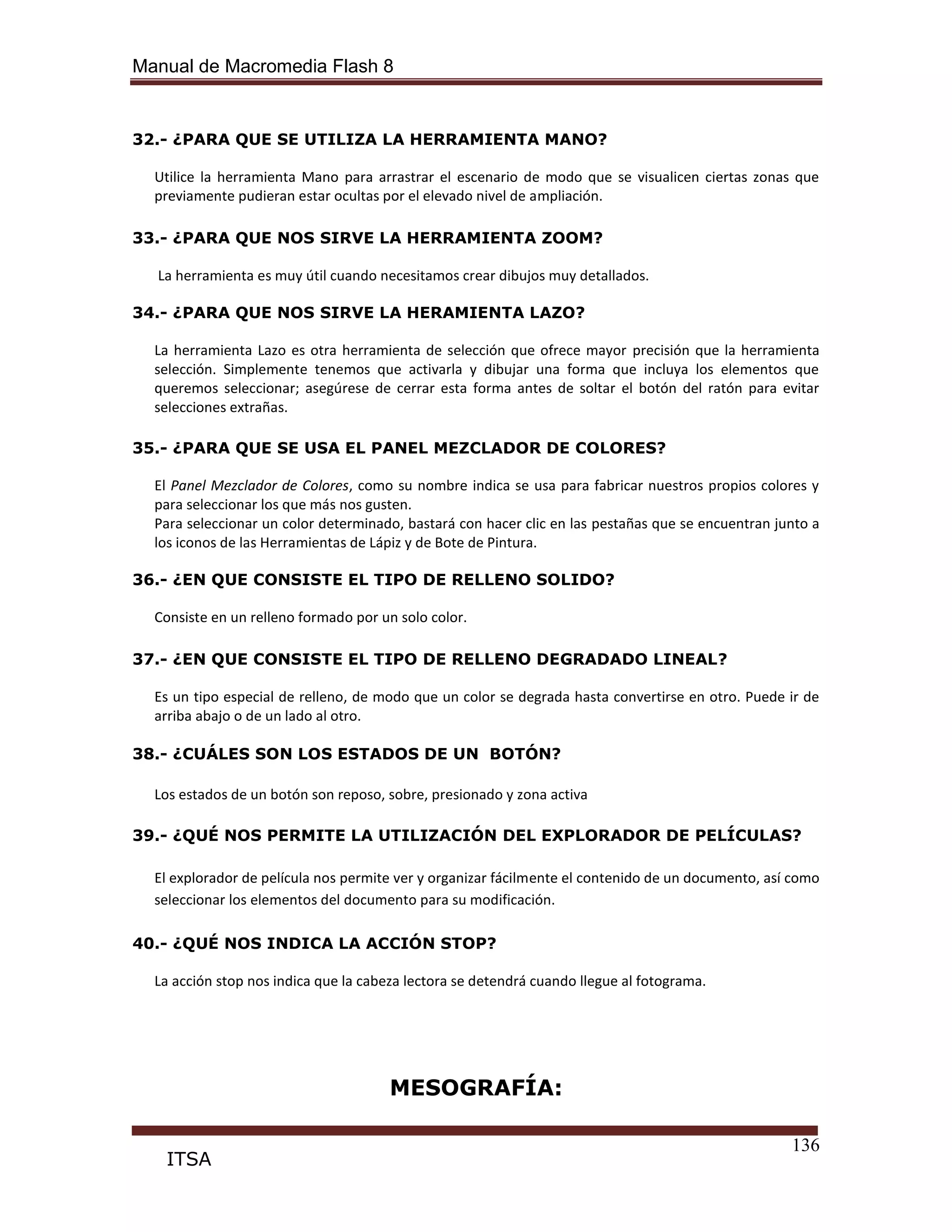 Manual de Macromedia Flash 8
136
ITSA
32.- ¿PARA QUE SE UTILIZA LA HERRAMIENTA MANO?
Utilice la herramienta Mano para arrastrar el escenario de modo que se visualicen ciertas zonas que
previamente pudieran estar ocultas por el elevado nivel de ampliación.
33.- ¿PARA QUE NOS SIRVE LA HERRAMIENTA ZOOM?
La herramienta es muy útil cuando necesitamos crear dibujos muy detallados.
34.- ¿PARA QUE NOS SIRVE LA HERAMIENTA LAZO?
La herramienta Lazo es otra herramienta de selección que ofrece mayor precisión que la herramienta
selección. Simplemente tenemos que activarla y dibujar una forma que incluya los elementos que
queremos seleccionar; asegúrese de cerrar esta forma antes de soltar el botón del ratón para evitar
selecciones extrañas.
35.- ¿PARA QUE SE USA EL PANEL MEZCLADOR DE COLORES?
El Panel Mezclador de Colores, como su nombre indica se usa para fabricar nuestros propios colores y
para seleccionar los que más nos gusten.
Para seleccionar un color determinado, bastará con hacer clic en las pestañas que se encuentran junto a
los iconos de las Herramientas de Lápiz y de Bote de Pintura.
36.- ¿EN QUE CONSISTE EL TIPO DE RELLENO SOLIDO?
Consiste en un relleno formado por un solo color.
37.- ¿EN QUE CONSISTE EL TIPO DE RELLENO DEGRADADO LINEAL?
Es un tipo especial de relleno, de modo que un color se degrada hasta convertirse en otro. Puede ir de
arriba abajo o de un lado al otro.
38.- ¿CUÁLES SON LOS ESTADOS DE UN BOTÓN?
Los estados de un botón son reposo, sobre, presionado y zona activa
39.- ¿QUÉ NOS PERMITE LA UTILIZACIÓN DEL EXPLORADOR DE PELÍCULAS?
El explorador de película nos permite ver y organizar fácilmente el contenido de un documento, así como
seleccionar los elementos del documento para su modificación.
40.- ¿QUÉ NOS INDICA LA ACCIÓN STOP?
La acción stop nos indica que la cabeza lectora se detendrá cuando llegue al fotograma.
MESOGRAFÍA:
 