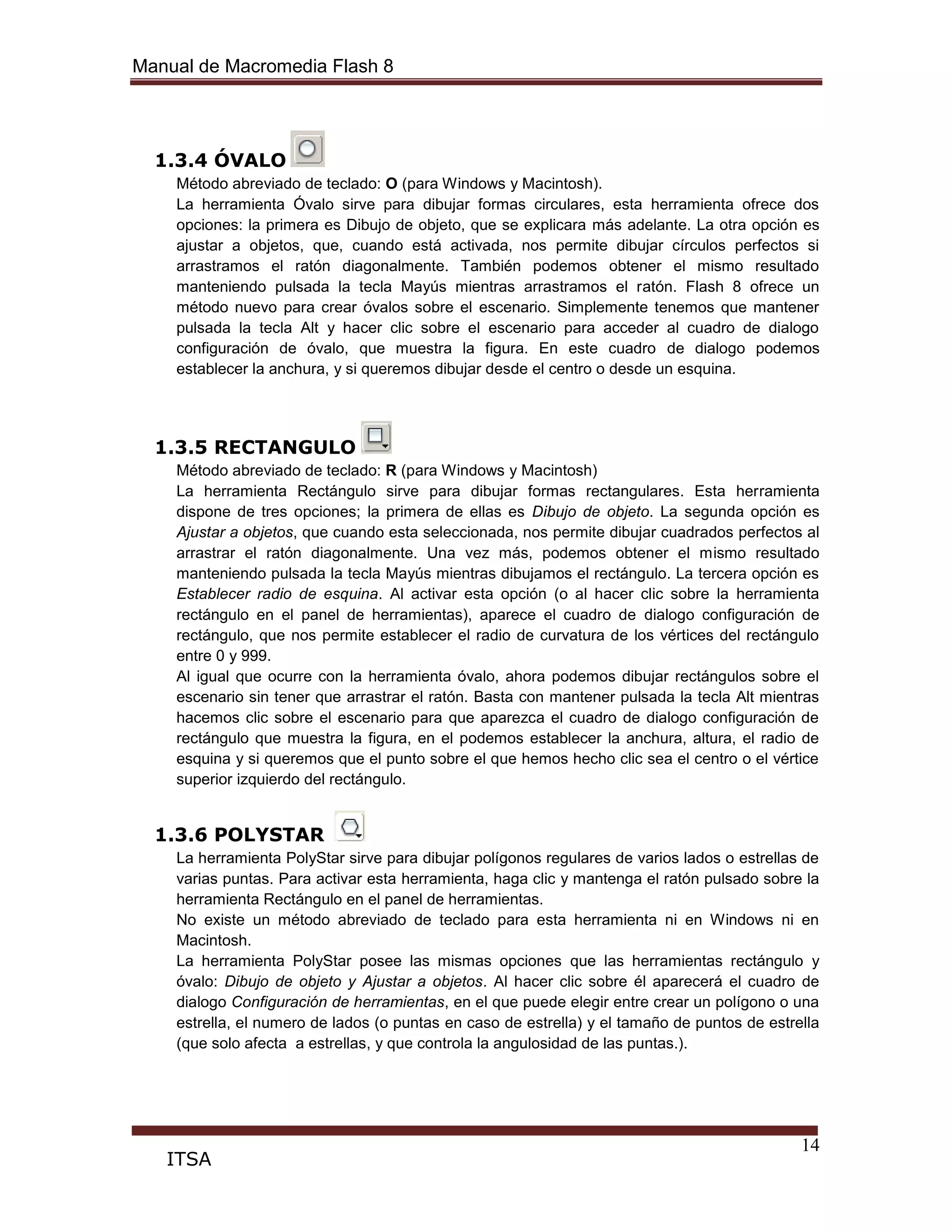 Manual de Macromedia Flash 8
14
ITSA
1.3.4 ÓVALO
Método abreviado de teclado: O (para Windows y Macintosh).
La herramienta Óvalo sirve para dibujar formas circulares, esta herramienta ofrece dos
opciones: la primera es Dibujo de objeto, que se explicara más adelante. La otra opción es
ajustar a objetos, que, cuando está activada, nos permite dibujar círculos perfectos si
arrastramos el ratón diagonalmente. También podemos obtener el mismo resultado
manteniendo pulsada la tecla Mayús mientras arrastramos el ratón. Flash 8 ofrece un
método nuevo para crear óvalos sobre el escenario. Simplemente tenemos que mantener
pulsada la tecla Alt y hacer clic sobre el escenario para acceder al cuadro de dialogo
configuración de óvalo, que muestra la figura. En este cuadro de dialogo podemos
establecer la anchura, y si queremos dibujar desde el centro o desde un esquina.
1.3.5 RECTANGULO
Método abreviado de teclado: R (para Windows y Macintosh)
La herramienta Rectángulo sirve para dibujar formas rectangulares. Esta herramienta
dispone de tres opciones; la primera de ellas es Dibujo de objeto. La segunda opción es
Ajustar a objetos, que cuando esta seleccionada, nos permite dibujar cuadrados perfectos al
arrastrar el ratón diagonalmente. Una vez más, podemos obtener el mismo resultado
manteniendo pulsada la tecla Mayús mientras dibujamos el rectángulo. La tercera opción es
Establecer radio de esquina. Al activar esta opción (o al hacer clic sobre la herramienta
rectángulo en el panel de herramientas), aparece el cuadro de dialogo configuración de
rectángulo, que nos permite establecer el radio de curvatura de los vértices del rectángulo
entre 0 y 999.
Al igual que ocurre con la herramienta óvalo, ahora podemos dibujar rectángulos sobre el
escenario sin tener que arrastrar el ratón. Basta con mantener pulsada la tecla Alt mientras
hacemos clic sobre el escenario para que aparezca el cuadro de dialogo configuración de
rectángulo que muestra la figura, en el podemos establecer la anchura, altura, el radio de
esquina y si queremos que el punto sobre el que hemos hecho clic sea el centro o el vértice
superior izquierdo del rectángulo.
1.3.6 POLYSTAR
La herramienta PolyStar sirve para dibujar polígonos regulares de varios lados o estrellas de
varias puntas. Para activar esta herramienta, haga clic y mantenga el ratón pulsado sobre la
herramienta Rectángulo en el panel de herramientas.
No existe un método abreviado de teclado para esta herramienta ni en Windows ni en
Macintosh.
La herramienta PolyStar posee las mismas opciones que las herramientas rectángulo y
óvalo: Dibujo de objeto y Ajustar a objetos. Al hacer clic sobre él aparecerá el cuadro de
dialogo Configuración de herramientas, en el que puede elegir entre crear un polígono o una
estrella, el numero de lados (o puntas en caso de estrella) y el tamaño de puntos de estrella
(que solo afecta a estrellas, y que controla la angulosidad de las puntas.).
 