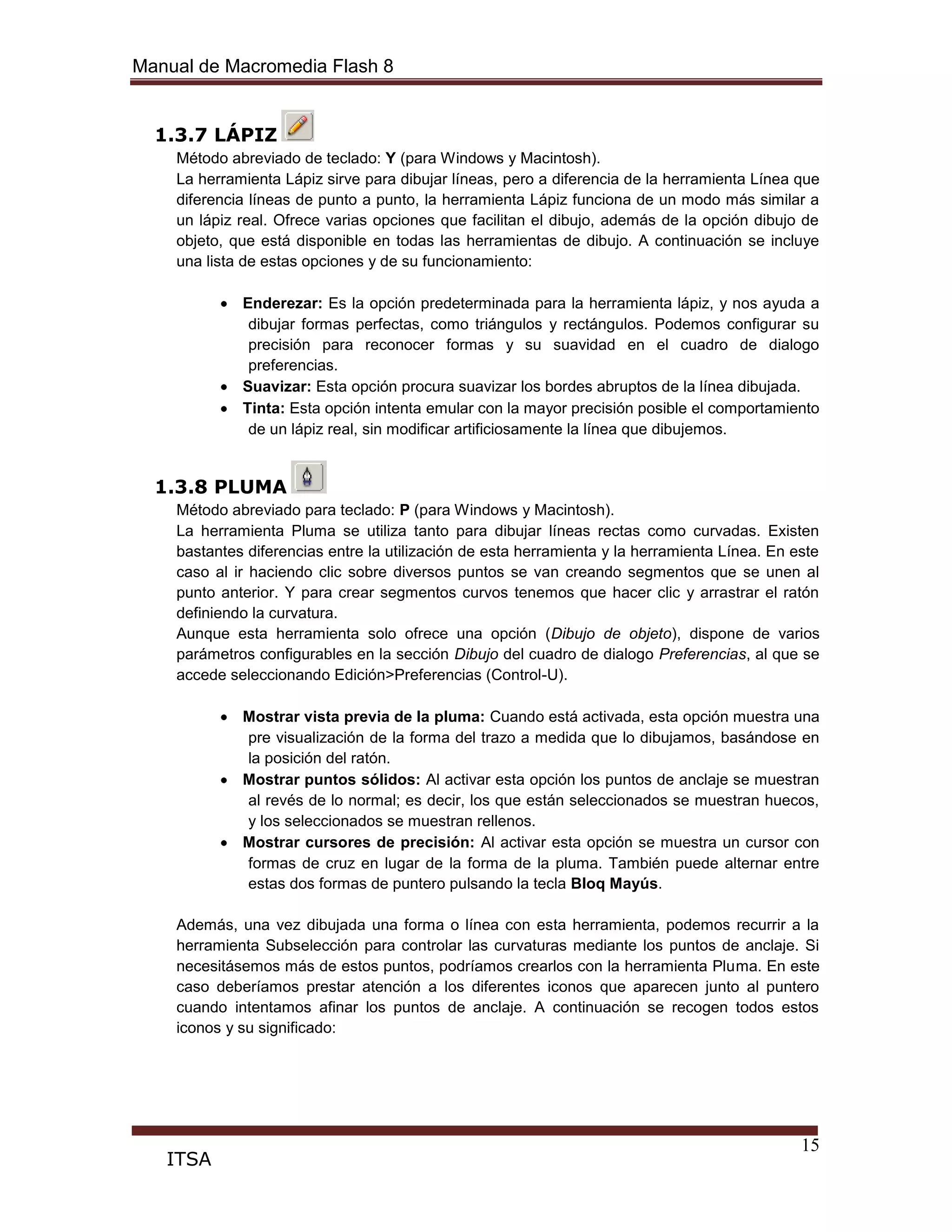 Manual de Macromedia Flash 8
15
ITSA
1.3.7 LÁPIZ
Método abreviado de teclado: Y (para Windows y Macintosh).
La herramienta Lápiz sirve para dibujar líneas, pero a diferencia de la herramienta Línea que
diferencia líneas de punto a punto, la herramienta Lápiz funciona de un modo más similar a
un lápiz real. Ofrece varias opciones que facilitan el dibujo, además de la opción dibujo de
objeto, que está disponible en todas las herramientas de dibujo. A continuación se incluye
una lista de estas opciones y de su funcionamiento:
Enderezar: Es la opción predeterminada para la herramienta lápiz, y nos ayuda a
dibujar formas perfectas, como triángulos y rectángulos. Podemos configurar su
precisión para reconocer formas y su suavidad en el cuadro de dialogo
preferencias.
Suavizar: Esta opción procura suavizar los bordes abruptos de la línea dibujada.
Tinta: Esta opción intenta emular con la mayor precisión posible el comportamiento
de un lápiz real, sin modificar artificiosamente la línea que dibujemos.
1.3.8 PLUMA
Método abreviado para teclado: P (para Windows y Macintosh).
La herramienta Pluma se utiliza tanto para dibujar líneas rectas como curvadas. Existen
bastantes diferencias entre la utilización de esta herramienta y la herramienta Línea. En este
caso al ir haciendo clic sobre diversos puntos se van creando segmentos que se unen al
punto anterior. Y para crear segmentos curvos tenemos que hacer clic y arrastrar el ratón
definiendo la curvatura.
Aunque esta herramienta solo ofrece una opción (Dibujo de objeto), dispone de varios
parámetros configurables en la sección Dibujo del cuadro de dialogo Preferencias, al que se
accede seleccionando Edición>Preferencias (Control-U).
Mostrar vista previa de la pluma: Cuando está activada, esta opción muestra una
pre visualización de la forma del trazo a medida que lo dibujamos, basándose en
la posición del ratón.
Mostrar puntos sólidos: Al activar esta opción los puntos de anclaje se muestran
al revés de lo normal; es decir, los que están seleccionados se muestran huecos,
y los seleccionados se muestran rellenos.
Mostrar cursores de precisión: Al activar esta opción se muestra un cursor con
formas de cruz en lugar de la forma de la pluma. También puede alternar entre
estas dos formas de puntero pulsando la tecla Bloq Mayús.
Además, una vez dibujada una forma o línea con esta herramienta, podemos recurrir a la
herramienta Subselección para controlar las curvaturas mediante los puntos de anclaje. Si
necesitásemos más de estos puntos, podríamos crearlos con la herramienta Pluma. En este
caso deberíamos prestar atención a los diferentes iconos que aparecen junto al puntero
cuando intentamos afinar los puntos de anclaje. A continuación se recogen todos estos
iconos y su significado:
 
