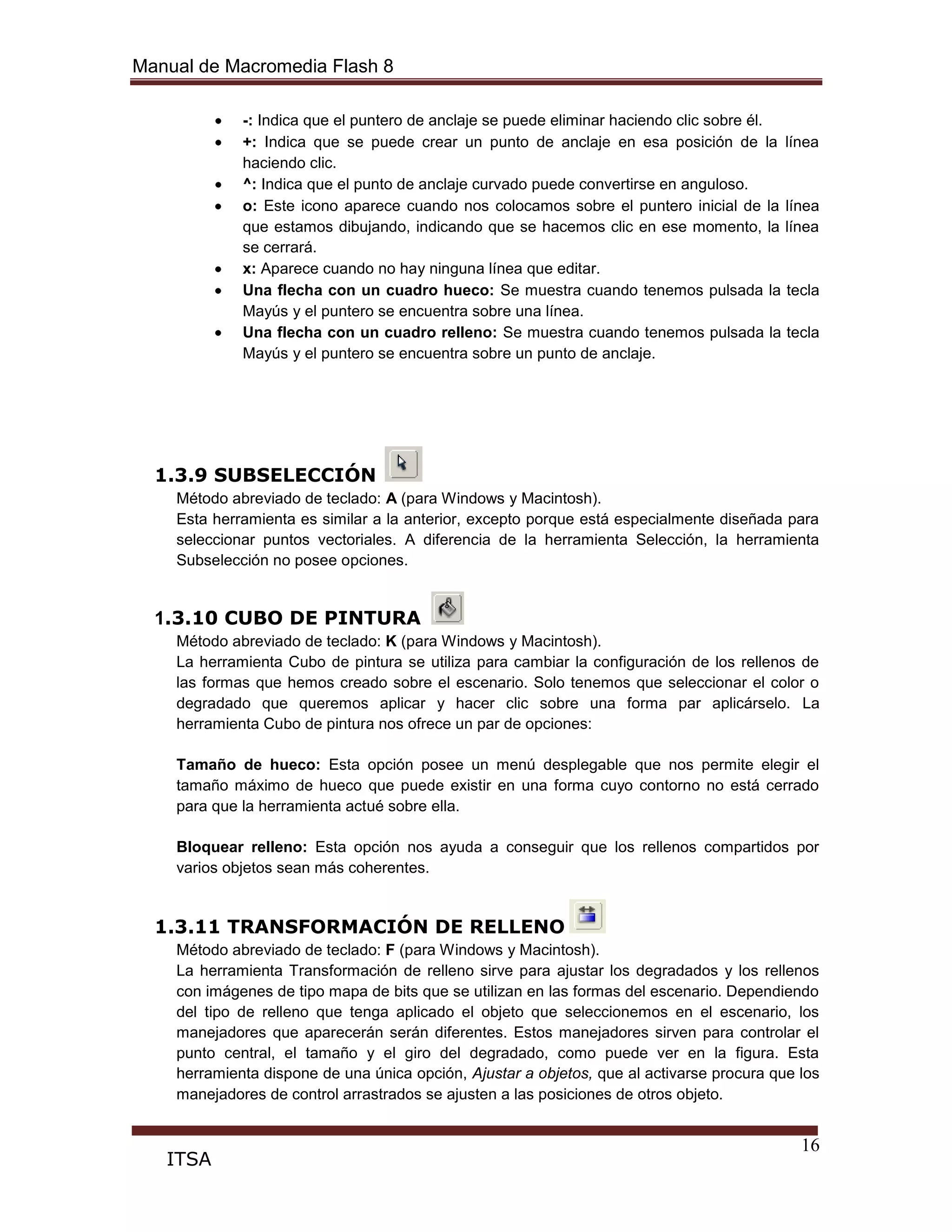 Manual de Macromedia Flash 8
16
ITSA
-: Indica que el puntero de anclaje se puede eliminar haciendo clic sobre él.
+: Indica que se puede crear un punto de anclaje en esa posición de la línea
haciendo clic.
^: Indica que el punto de anclaje curvado puede convertirse en anguloso.
o: Este icono aparece cuando nos colocamos sobre el puntero inicial de la línea
que estamos dibujando, indicando que se hacemos clic en ese momento, la línea
se cerrará.
x: Aparece cuando no hay ninguna línea que editar.
Una flecha con un cuadro hueco: Se muestra cuando tenemos pulsada la tecla
Mayús y el puntero se encuentra sobre una línea.
Una flecha con un cuadro relleno: Se muestra cuando tenemos pulsada la tecla
Mayús y el puntero se encuentra sobre un punto de anclaje.
1.3.9 SUBSELECCIÓN
Método abreviado de teclado: A (para Windows y Macintosh).
Esta herramienta es similar a la anterior, excepto porque está especialmente diseñada para
seleccionar puntos vectoriales. A diferencia de la herramienta Selección, la herramienta
Subselección no posee opciones.
1.3.10 CUBO DE PINTURA
Método abreviado de teclado: K (para Windows y Macintosh).
La herramienta Cubo de pintura se utiliza para cambiar la configuración de los rellenos de
las formas que hemos creado sobre el escenario. Solo tenemos que seleccionar el color o
degradado que queremos aplicar y hacer clic sobre una forma par aplicárselo. La
herramienta Cubo de pintura nos ofrece un par de opciones:
Tamaño de hueco: Esta opción posee un menú desplegable que nos permite elegir el
tamaño máximo de hueco que puede existir en una forma cuyo contorno no está cerrado
para que la herramienta actué sobre ella.
Bloquear relleno: Esta opción nos ayuda a conseguir que los rellenos compartidos por
varios objetos sean más coherentes.
1.3.11 TRANSFORMACIÓN DE RELLENO
Método abreviado de teclado: F (para Windows y Macintosh).
La herramienta Transformación de relleno sirve para ajustar los degradados y los rellenos
con imágenes de tipo mapa de bits que se utilizan en las formas del escenario. Dependiendo
del tipo de relleno que tenga aplicado el objeto que seleccionemos en el escenario, los
manejadores que aparecerán serán diferentes. Estos manejadores sirven para controlar el
punto central, el tamaño y el giro del degradado, como puede ver en la figura. Esta
herramienta dispone de una única opción, Ajustar a objetos, que al activarse procura que los
manejadores de control arrastrados se ajusten a las posiciones de otros objeto.
 