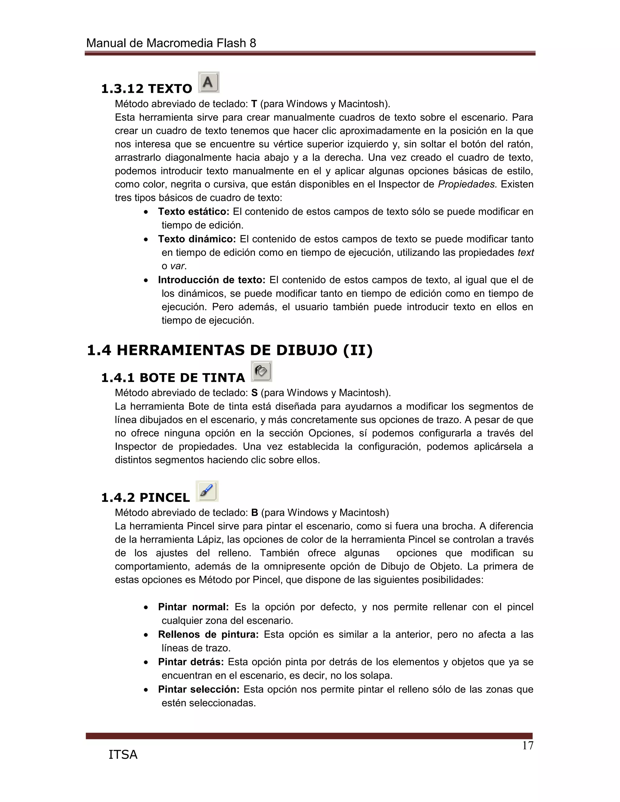Manual de Macromedia Flash 8
17
ITSA
1.3.12 TEXTO
Método abreviado de teclado: T (para Windows y Macintosh).
Esta herramienta sirve para crear manualmente cuadros de texto sobre el escenario. Para
crear un cuadro de texto tenemos que hacer clic aproximadamente en la posición en la que
nos interesa que se encuentre su vértice superior izquierdo y, sin soltar el botón del ratón,
arrastrarlo diagonalmente hacia abajo y a la derecha. Una vez creado el cuadro de texto,
podemos introducir texto manualmente en el y aplicar algunas opciones básicas de estilo,
como color, negrita o cursiva, que están disponibles en el Inspector de Propiedades. Existen
tres tipos básicos de cuadro de texto:
Texto estático: El contenido de estos campos de texto sólo se puede modificar en
tiempo de edición.
Texto dinámico: El contenido de estos campos de texto se puede modificar tanto
en tiempo de edición como en tiempo de ejecución, utilizando las propiedades text
o var.
Introducción de texto: El contenido de estos campos de texto, al igual que el de
los dinámicos, se puede modificar tanto en tiempo de edición como en tiempo de
ejecución. Pero además, el usuario también puede introducir texto en ellos en
tiempo de ejecución.
1.4 HERRAMIENTAS DE DIBUJO (II)
1.4.1 BOTE DE TINTA
Método abreviado de teclado: S (para Windows y Macintosh).
La herramienta Bote de tinta está diseñada para ayudarnos a modificar los segmentos de
línea dibujados en el escenario, y más concretamente sus opciones de trazo. A pesar de que
no ofrece ninguna opción en la sección Opciones, sí podemos configurarla a través del
Inspector de propiedades. Una vez establecida la configuración, podemos aplicársela a
distintos segmentos haciendo clic sobre ellos.
1.4.2 PINCEL
Método abreviado de teclado: B (para Windows y Macintosh)
La herramienta Pincel sirve para pintar el escenario, como si fuera una brocha. A diferencia
de la herramienta Lápiz, las opciones de color de la herramienta Pincel se controlan a través
de los ajustes del relleno. También ofrece algunas opciones que modifican su
comportamiento, además de la omnipresente opción de Dibujo de Objeto. La primera de
estas opciones es Método por Pincel, que dispone de las siguientes posibilidades:
Pintar normal: Es la opción por defecto, y nos permite rellenar con el pincel
cualquier zona del escenario.
Rellenos de pintura: Esta opción es similar a la anterior, pero no afecta a las
líneas de trazo.
Pintar detrás: Esta opción pinta por detrás de los elementos y objetos que ya se
encuentran en el escenario, es decir, no los solapa.
Pintar selección: Esta opción nos permite pintar el relleno sólo de las zonas que
estén seleccionadas.
 