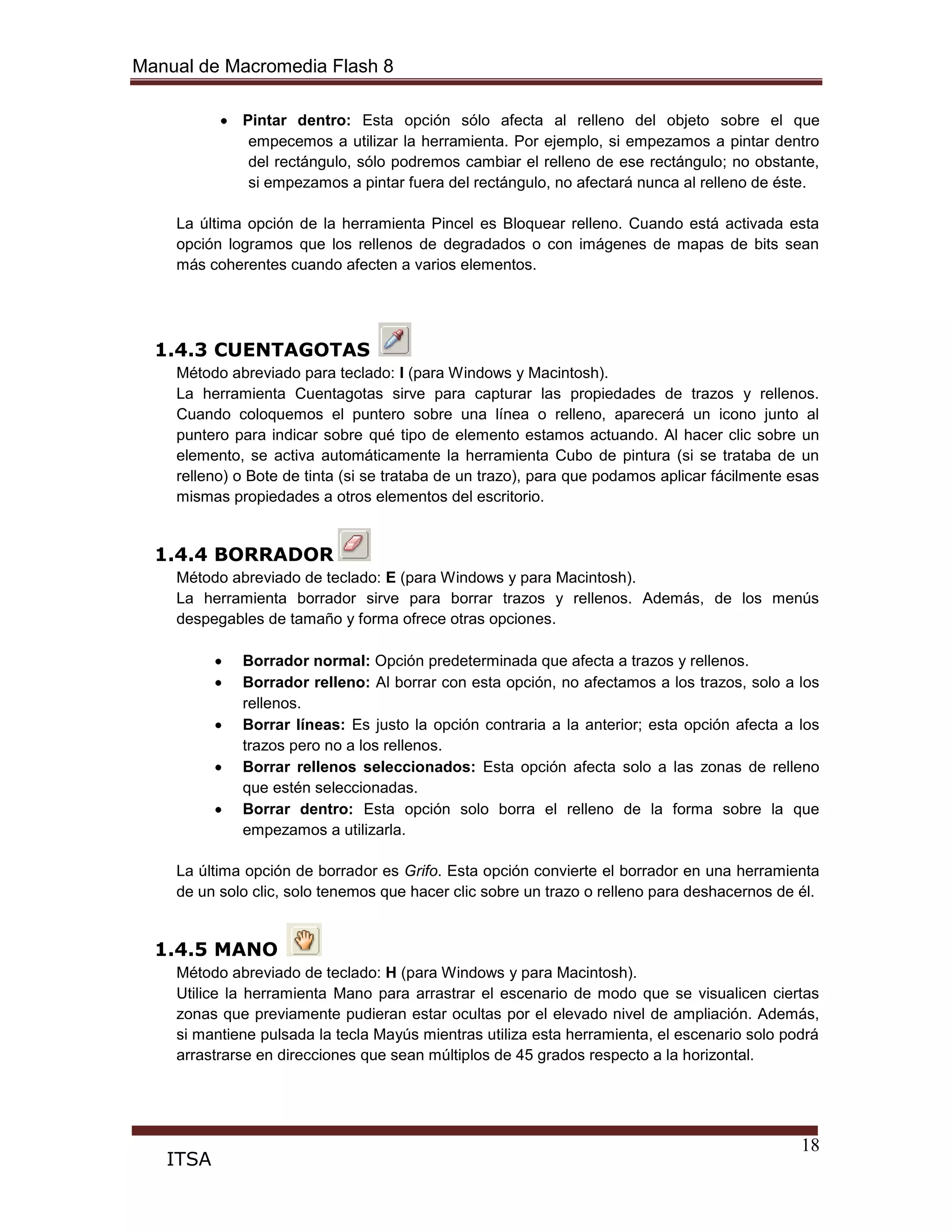 Manual de Macromedia Flash 8
18
ITSA
Pintar dentro: Esta opción sólo afecta al relleno del objeto sobre el que
empecemos a utilizar la herramienta. Por ejemplo, si empezamos a pintar dentro
del rectángulo, sólo podremos cambiar el relleno de ese rectángulo; no obstante,
si empezamos a pintar fuera del rectángulo, no afectará nunca al relleno de éste.
La última opción de la herramienta Pincel es Bloquear relleno. Cuando está activada esta
opción logramos que los rellenos de degradados o con imágenes de mapas de bits sean
más coherentes cuando afecten a varios elementos.
1.4.3 CUENTAGOTAS
Método abreviado para teclado: I (para Windows y Macintosh).
La herramienta Cuentagotas sirve para capturar las propiedades de trazos y rellenos.
Cuando coloquemos el puntero sobre una línea o relleno, aparecerá un icono junto al
puntero para indicar sobre qué tipo de elemento estamos actuando. Al hacer clic sobre un
elemento, se activa automáticamente la herramienta Cubo de pintura (si se trataba de un
relleno) o Bote de tinta (si se trataba de un trazo), para que podamos aplicar fácilmente esas
mismas propiedades a otros elementos del escritorio.
1.4.4 BORRADOR
Método abreviado de teclado: E (para Windows y para Macintosh).
La herramienta borrador sirve para borrar trazos y rellenos. Además, de los menús
despegables de tamaño y forma ofrece otras opciones.
Borrador normal: Opción predeterminada que afecta a trazos y rellenos.
Borrador relleno: Al borrar con esta opción, no afectamos a los trazos, solo a los
rellenos.
Borrar líneas: Es justo la opción contraria a la anterior; esta opción afecta a los
trazos pero no a los rellenos.
Borrar rellenos seleccionados: Esta opción afecta solo a las zonas de relleno
que estén seleccionadas.
Borrar dentro: Esta opción solo borra el relleno de la forma sobre la que
empezamos a utilizarla.
La última opción de borrador es Grifo. Esta opción convierte el borrador en una herramienta
de un solo clic, solo tenemos que hacer clic sobre un trazo o relleno para deshacernos de él.
1.4.5 MANO
Método abreviado de teclado: H (para Windows y para Macintosh).
Utilice la herramienta Mano para arrastrar el escenario de modo que se visualicen ciertas
zonas que previamente pudieran estar ocultas por el elevado nivel de ampliación. Además,
si mantiene pulsada la tecla Mayús mientras utiliza esta herramienta, el escenario solo podrá
arrastrarse en direcciones que sean múltiplos de 45 grados respecto a la horizontal.
 