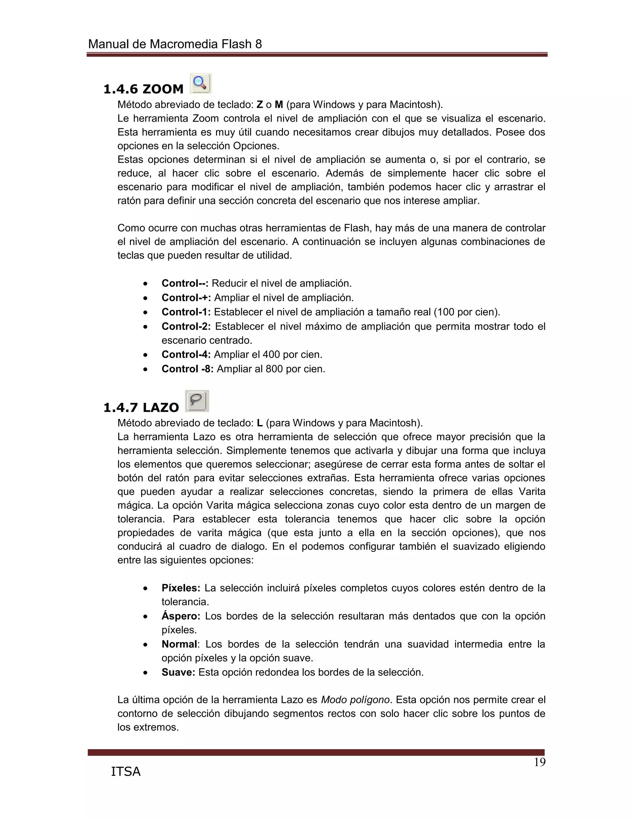 Manual de Macromedia Flash 8
19
ITSA
1.4.6 ZOOM
Método abreviado de teclado: Z o M (para Windows y para Macintosh).
Le herramienta Zoom controla el nivel de ampliación con el que se visualiza el escenario.
Esta herramienta es muy útil cuando necesitamos crear dibujos muy detallados. Posee dos
opciones en la selección Opciones.
Estas opciones determinan si el nivel de ampliación se aumenta o, si por el contrario, se
reduce, al hacer clic sobre el escenario. Además de simplemente hacer clic sobre el
escenario para modificar el nivel de ampliación, también podemos hacer clic y arrastrar el
ratón para definir una sección concreta del escenario que nos interese ampliar.
Como ocurre con muchas otras herramientas de Flash, hay más de una manera de controlar
el nivel de ampliación del escenario. A continuación se incluyen algunas combinaciones de
teclas que pueden resultar de utilidad.
Control--: Reducir el nivel de ampliación.
Control-+: Ampliar el nivel de ampliación.
Control-1: Establecer el nivel de ampliación a tamaño real (100 por cien).
Control-2: Establecer el nivel máximo de ampliación que permita mostrar todo el
escenario centrado.
Control-4: Ampliar el 400 por cien.
Control -8: Ampliar al 800 por cien.
1.4.7 LAZO
Método abreviado de teclado: L (para Windows y para Macintosh).
La herramienta Lazo es otra herramienta de selección que ofrece mayor precisión que la
herramienta selección. Simplemente tenemos que activarla y dibujar una forma que incluya
los elementos que queremos seleccionar; asegúrese de cerrar esta forma antes de soltar el
botón del ratón para evitar selecciones extrañas. Esta herramienta ofrece varias opciones
que pueden ayudar a realizar selecciones concretas, siendo la primera de ellas Varita
mágica. La opción Varita mágica selecciona zonas cuyo color esta dentro de un margen de
tolerancia. Para establecer esta tolerancia tenemos que hacer clic sobre la opción
propiedades de varita mágica (que esta junto a ella en la sección opciones), que nos
conducirá al cuadro de dialogo. En el podemos configurar también el suavizado eligiendo
entre las siguientes opciones:
Píxeles: La selección incluirá píxeles completos cuyos colores estén dentro de la
tolerancia.
Áspero: Los bordes de la selección resultaran más dentados que con la opción
píxeles.
Normal: Los bordes de la selección tendrán una suavidad intermedia entre la
opción píxeles y la opción suave.
Suave: Esta opción redondea los bordes de la selección.
La última opción de la herramienta Lazo es Modo polígono. Esta opción nos permite crear el
contorno de selección dibujando segmentos rectos con solo hacer clic sobre los puntos de
los extremos.
 
