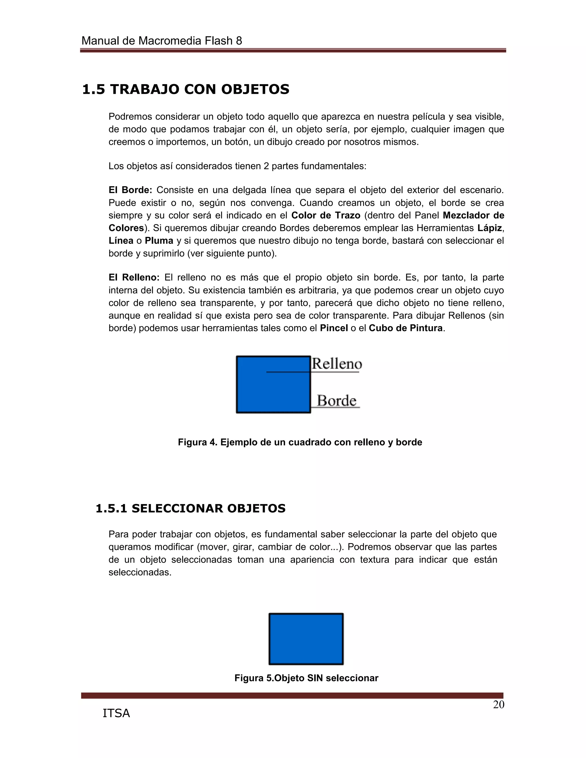 Manual de Macromedia Flash 8
20
ITSA
1.5 TRABAJO CON OBJETOS
Podremos considerar un objeto todo aquello que aparezca en nuestra película y sea visible,
de modo que podamos trabajar con él, un objeto sería, por ejemplo, cualquier imagen que
creemos o importemos, un botón, un dibujo creado por nosotros mismos.
Los objetos así considerados tienen 2 partes fundamentales:
El Borde: Consiste en una delgada línea que separa el objeto del exterior del escenario.
Puede existir o no, según nos convenga. Cuando creamos un objeto, el borde se crea
siempre y su color será el indicado en el Color de Trazo (dentro del Panel Mezclador de
Colores). Si queremos dibujar creando Bordes deberemos emplear las Herramientas Lápiz,
Línea o Pluma y si queremos que nuestro dibujo no tenga borde, bastará con seleccionar el
borde y suprimirlo (ver siguiente punto).
El Relleno: El relleno no es más que el propio objeto sin borde. Es, por tanto, la parte
interna del objeto. Su existencia también es arbitraria, ya que podemos crear un objeto cuyo
color de relleno sea transparente, y por tanto, parecerá que dicho objeto no tiene relleno,
aunque en realidad sí que exista pero sea de color transparente. Para dibujar Rellenos (sin
borde) podemos usar herramientas tales como el Pincel o el Cubo de Pintura.
Figura 4. Ejemplo de un cuadrado con relleno y borde
1.5.1 SELECCIONAR OBJETOS
Para poder trabajar con objetos, es fundamental saber seleccionar la parte del objeto que
queramos modificar (mover, girar, cambiar de color...). Podremos observar que las partes
de un objeto seleccionadas toman una apariencia con textura para indicar que están
seleccionadas.
Figura 5.Objeto SIN seleccionar
 
