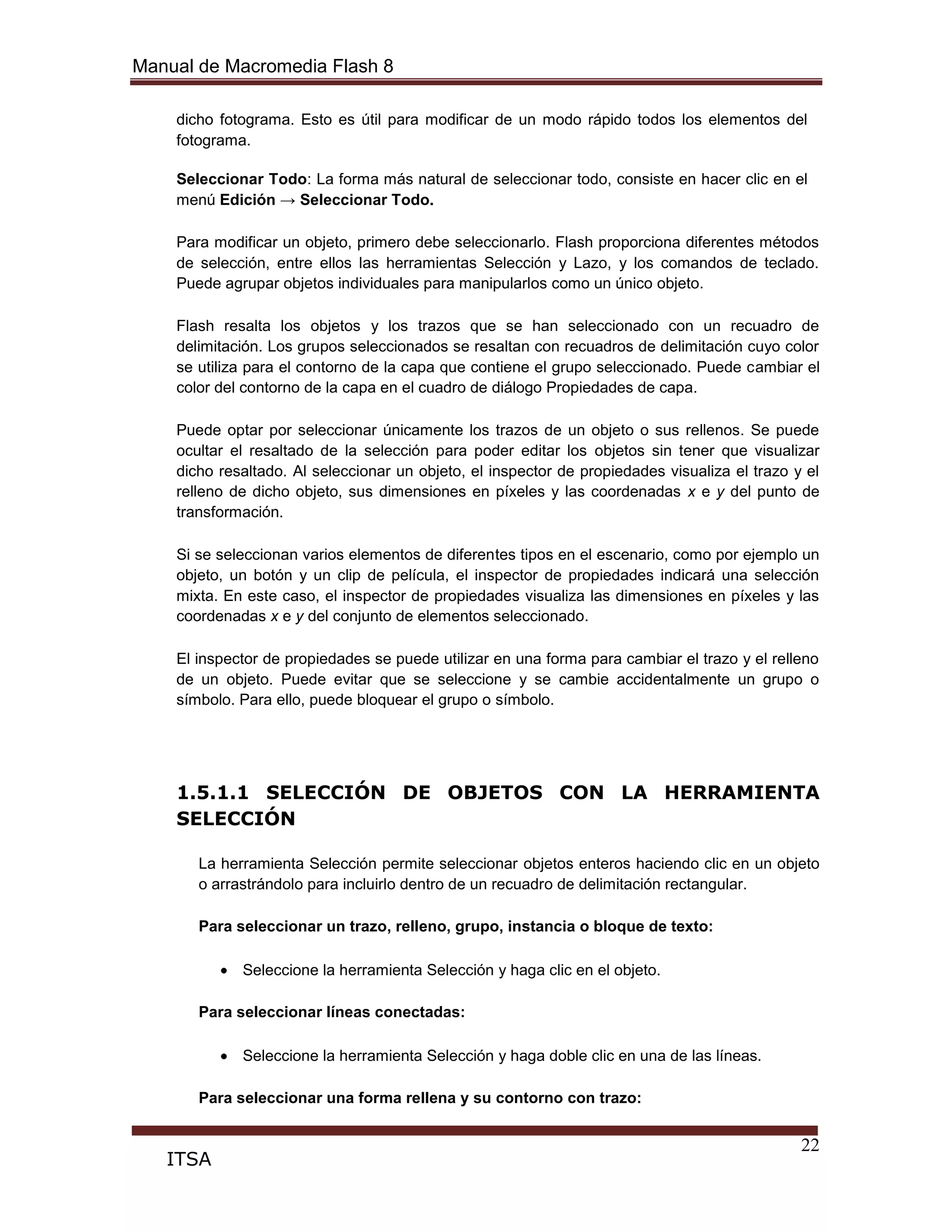 Manual de Macromedia Flash 8
22
ITSA
dicho fotograma. Esto es útil para modificar de un modo rápido todos los elementos del
fotograma.
Seleccionar Todo: La forma más natural de seleccionar todo, consiste en hacer clic en el
menú Edición → Seleccionar Todo.
Para modificar un objeto, primero debe seleccionarlo. Flash proporciona diferentes métodos
de selección, entre ellos las herramientas Selección y Lazo, y los comandos de teclado.
Puede agrupar objetos individuales para manipularlos como un único objeto.
Flash resalta los objetos y los trazos que se han seleccionado con un recuadro de
delimitación. Los grupos seleccionados se resaltan con recuadros de delimitación cuyo color
se utiliza para el contorno de la capa que contiene el grupo seleccionado. Puede cambiar el
color del contorno de la capa en el cuadro de diálogo Propiedades de capa.
Puede optar por seleccionar únicamente los trazos de un objeto o sus rellenos. Se puede
ocultar el resaltado de la selección para poder editar los objetos sin tener que visualizar
dicho resaltado. Al seleccionar un objeto, el inspector de propiedades visualiza el trazo y el
relleno de dicho objeto, sus dimensiones en píxeles y las coordenadas x e y del punto de
transformación.
Si se seleccionan varios elementos de diferentes tipos en el escenario, como por ejemplo un
objeto, un botón y un clip de película, el inspector de propiedades indicará una selección
mixta. En este caso, el inspector de propiedades visualiza las dimensiones en píxeles y las
coordenadas x e y del conjunto de elementos seleccionado.
El inspector de propiedades se puede utilizar en una forma para cambiar el trazo y el relleno
de un objeto. Puede evitar que se seleccione y se cambie accidentalmente un grupo o
símbolo. Para ello, puede bloquear el grupo o símbolo.
1.5.1.1 SELECCIÓN DE OBJETOS CON LA HERRAMIENTA
SELECCIÓN
La herramienta Selección permite seleccionar objetos enteros haciendo clic en un objeto
o arrastrándolo para incluirlo dentro de un recuadro de delimitación rectangular.
Para seleccionar un trazo, relleno, grupo, instancia o bloque de texto:
Seleccione la herramienta Selección y haga clic en el objeto.
Para seleccionar líneas conectadas:
Seleccione la herramienta Selección y haga doble clic en una de las líneas.
Para seleccionar una forma rellena y su contorno con trazo:
 