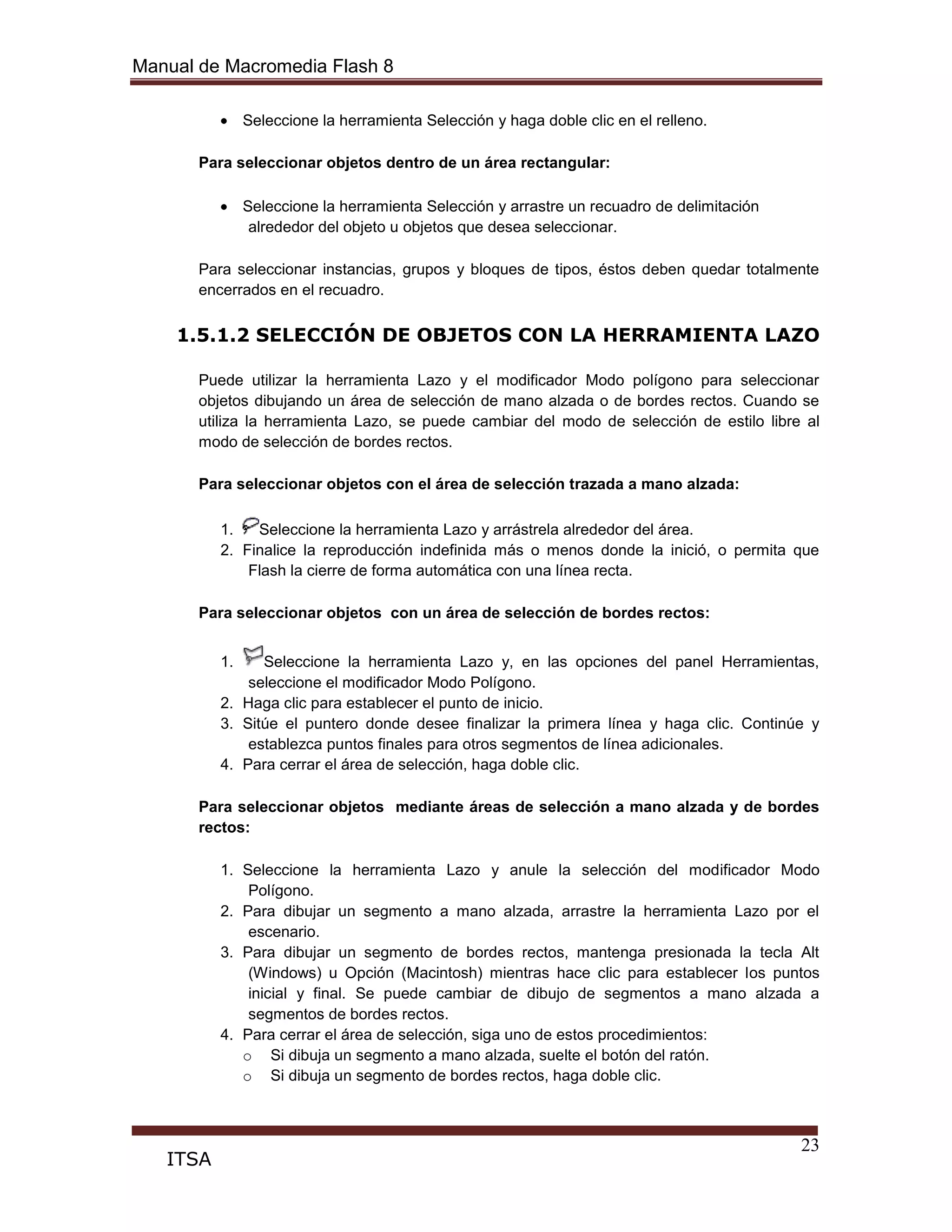 Manual de Macromedia Flash 8
23
ITSA
Seleccione la herramienta Selección y haga doble clic en el relleno.
Para seleccionar objetos dentro de un área rectangular:
Seleccione la herramienta Selección y arrastre un recuadro de delimitación
alrededor del objeto u objetos que desea seleccionar.
Para seleccionar instancias, grupos y bloques de tipos, éstos deben quedar totalmente
encerrados en el recuadro.
1.5.1.2 SELECCIÓN DE OBJETOS CON LA HERRAMIENTA LAZO
Puede utilizar la herramienta Lazo y el modificador Modo polígono para seleccionar
objetos dibujando un área de selección de mano alzada o de bordes rectos. Cuando se
utiliza la herramienta Lazo, se puede cambiar del modo de selección de estilo libre al
modo de selección de bordes rectos.
Para seleccionar objetos con el área de selección trazada a mano alzada:
1. Seleccione la herramienta Lazo y arrástrela alrededor del área.
2. Finalice la reproducción indefinida más o menos donde la inició, o permita que
Flash la cierre de forma automática con una línea recta.
Para seleccionar objetos con un área de selección de bordes rectos:
1. Seleccione la herramienta Lazo y, en las opciones del panel Herramientas,
seleccione el modificador Modo Polígono.
2. Haga clic para establecer el punto de inicio.
3. Sitúe el puntero donde desee finalizar la primera línea y haga clic. Continúe y
establezca puntos finales para otros segmentos de línea adicionales.
4. Para cerrar el área de selección, haga doble clic.
Para seleccionar objetos mediante áreas de selección a mano alzada y de bordes
rectos:
1. Seleccione la herramienta Lazo y anule la selección del modificador Modo
Polígono.
2. Para dibujar un segmento a mano alzada, arrastre la herramienta Lazo por el
escenario.
3. Para dibujar un segmento de bordes rectos, mantenga presionada la tecla Alt
(Windows) u Opción (Macintosh) mientras hace clic para establecer los puntos
inicial y final. Se puede cambiar de dibujo de segmentos a mano alzada a
segmentos de bordes rectos.
4. Para cerrar el área de selección, siga uno de estos procedimientos:
o Si dibuja un segmento a mano alzada, suelte el botón del ratón.
o Si dibuja un segmento de bordes rectos, haga doble clic.
 