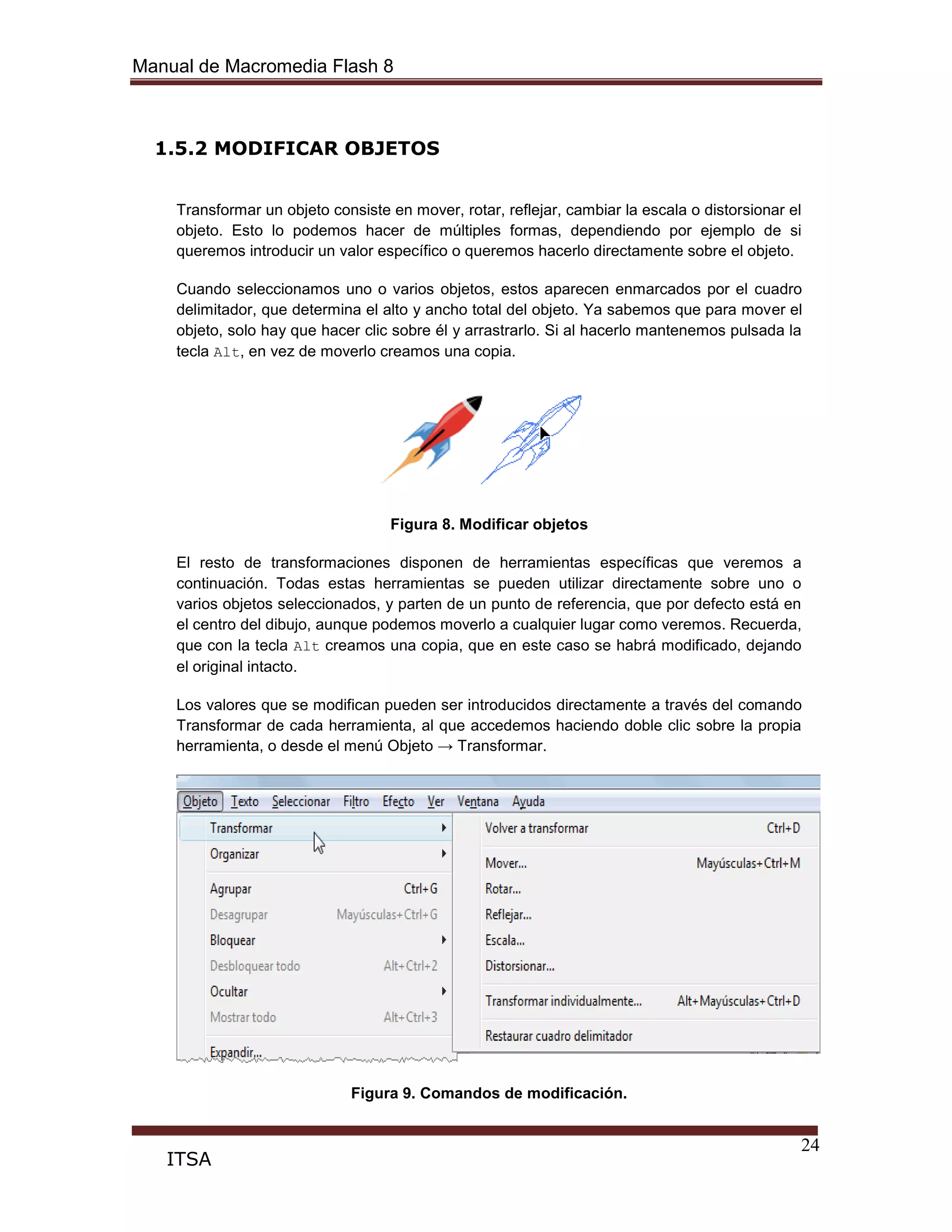 Manual de Macromedia Flash 8
24
ITSA
1.5.2 MODIFICAR OBJETOS
Transformar un objeto consiste en mover, rotar, reflejar, cambiar la escala o distorsionar el
objeto. Esto lo podemos hacer de múltiples formas, dependiendo por ejemplo de si
queremos introducir un valor específico o queremos hacerlo directamente sobre el objeto.
Cuando seleccionamos uno o varios objetos, estos aparecen enmarcados por el cuadro
delimitador, que determina el alto y ancho total del objeto. Ya sabemos que para mover el
objeto, solo hay que hacer clic sobre él y arrastrarlo. Si al hacerlo mantenemos pulsada la
tecla Alt, en vez de moverlo creamos una copia.
Figura 8. Modificar objetos
El resto de transformaciones disponen de herramientas específicas que veremos a
continuación. Todas estas herramientas se pueden utilizar directamente sobre uno o
varios objetos seleccionados, y parten de un punto de referencia, que por defecto está en
el centro del dibujo, aunque podemos moverlo a cualquier lugar como veremos. Recuerda,
que con la tecla Alt creamos una copia, que en este caso se habrá modificado, dejando
el original intacto.
Los valores que se modifican pueden ser introducidos directamente a través del comando
Transformar de cada herramienta, al que accedemos haciendo doble clic sobre la propia
herramienta, o desde el menú Objeto → Transformar.
Figura 9. Comandos de modificación.
 
