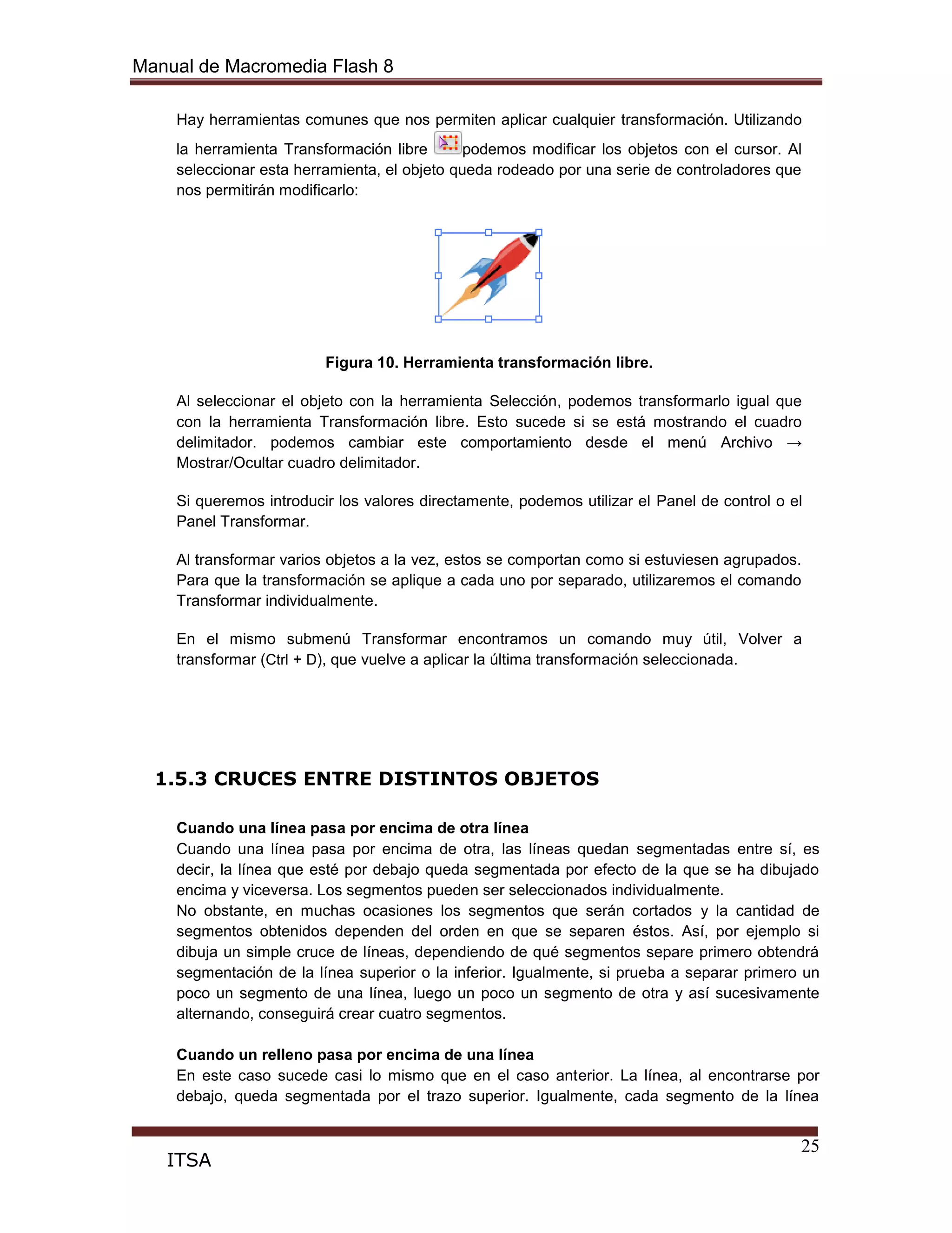 Manual de Macromedia Flash 8
25
ITSA
Hay herramientas comunes que nos permiten aplicar cualquier transformación. Utilizando
la herramienta Transformación libre podemos modificar los objetos con el cursor. Al
seleccionar esta herramienta, el objeto queda rodeado por una serie de controladores que
nos permitirán modificarlo:
Figura 10. Herramienta transformación libre.
Al seleccionar el objeto con la herramienta Selección, podemos transformarlo igual que
con la herramienta Transformación libre. Esto sucede si se está mostrando el cuadro
delimitador. podemos cambiar este comportamiento desde el menú Archivo →
Mostrar/Ocultar cuadro delimitador.
Si queremos introducir los valores directamente, podemos utilizar el Panel de control o el
Panel Transformar.
Al transformar varios objetos a la vez, estos se comportan como si estuviesen agrupados.
Para que la transformación se aplique a cada uno por separado, utilizaremos el comando
Transformar individualmente.
En el mismo submenú Transformar encontramos un comando muy útil, Volver a
transformar (Ctrl + D), que vuelve a aplicar la última transformación seleccionada.
1.5.3 CRUCES ENTRE DISTINTOS OBJETOS
Cuando una línea pasa por encima de otra línea
Cuando una línea pasa por encima de otra, las líneas quedan segmentadas entre sí, es
decir, la línea que esté por debajo queda segmentada por efecto de la que se ha dibujado
encima y viceversa. Los segmentos pueden ser seleccionados individualmente.
No obstante, en muchas ocasiones los segmentos que serán cortados y la cantidad de
segmentos obtenidos dependen del orden en que se separen éstos. Así, por ejemplo si
dibuja un simple cruce de líneas, dependiendo de qué segmentos separe primero obtendrá
segmentación de la línea superior o la inferior. Igualmente, si prueba a separar primero un
poco un segmento de una línea, luego un poco un segmento de otra y así sucesivamente
alternando, conseguirá crear cuatro segmentos.
Cuando un relleno pasa por encima de una línea
En este caso sucede casi lo mismo que en el caso anterior. La línea, al encontrarse por
debajo, queda segmentada por el trazo superior. Igualmente, cada segmento de la línea
 