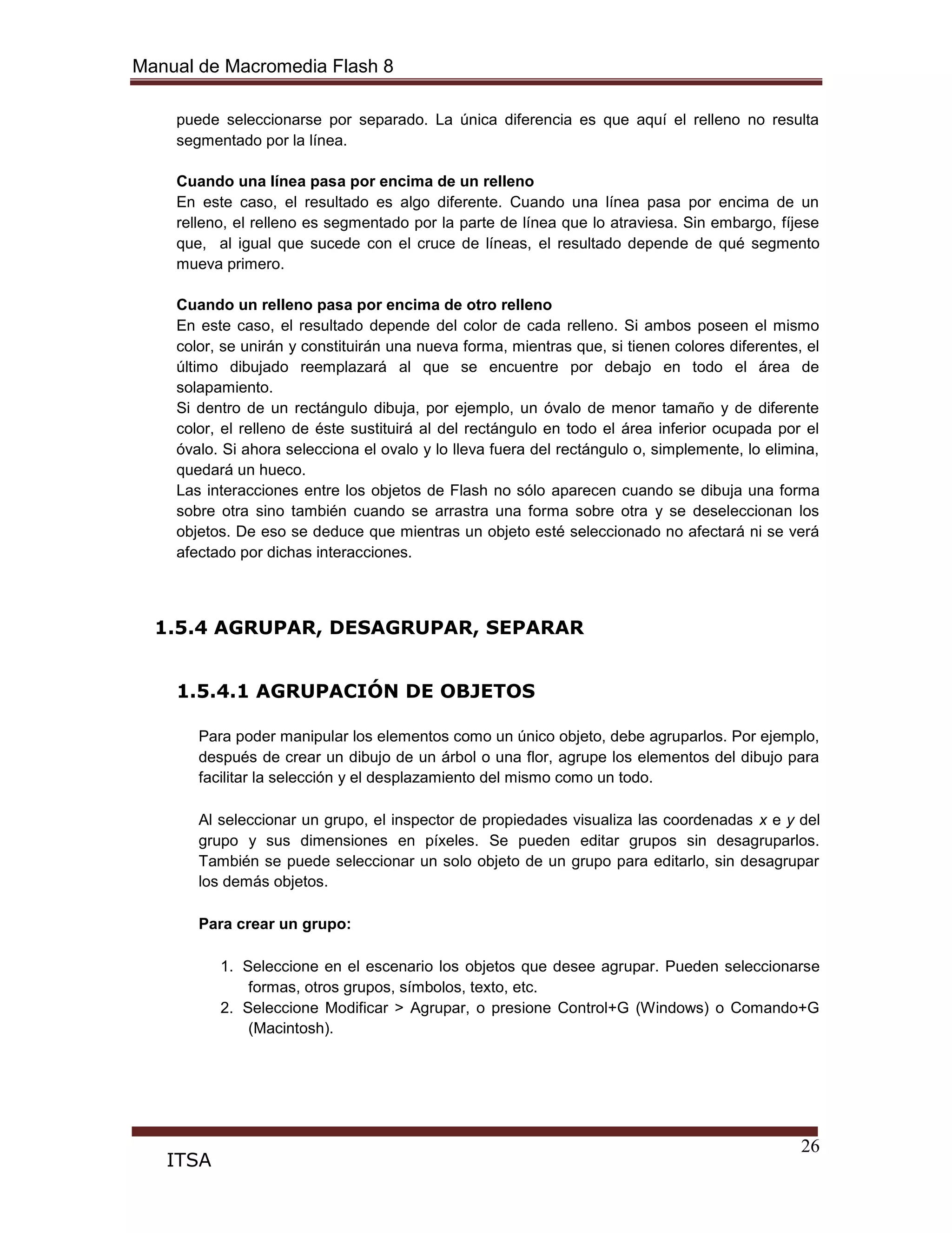 Manual de Macromedia Flash 8
26
ITSA
puede seleccionarse por separado. La única diferencia es que aquí el relleno no resulta
segmentado por la línea.
Cuando una línea pasa por encima de un relleno
En este caso, el resultado es algo diferente. Cuando una línea pasa por encima de un
relleno, el relleno es segmentado por la parte de línea que lo atraviesa. Sin embargo, fíjese
que, al igual que sucede con el cruce de líneas, el resultado depende de qué segmento
mueva primero.
Cuando un relleno pasa por encima de otro relleno
En este caso, el resultado depende del color de cada relleno. Si ambos poseen el mismo
color, se unirán y constituirán una nueva forma, mientras que, si tienen colores diferentes, el
último dibujado reemplazará al que se encuentre por debajo en todo el área de
solapamiento.
Si dentro de un rectángulo dibuja, por ejemplo, un óvalo de menor tamaño y de diferente
color, el relleno de éste sustituirá al del rectángulo en todo el área inferior ocupada por el
óvalo. Si ahora selecciona el ovalo y lo lleva fuera del rectángulo o, simplemente, lo elimina,
quedará un hueco.
Las interacciones entre los objetos de Flash no sólo aparecen cuando se dibuja una forma
sobre otra sino también cuando se arrastra una forma sobre otra y se deseleccionan los
objetos. De eso se deduce que mientras un objeto esté seleccionado no afectará ni se verá
afectado por dichas interacciones.
1.5.4 AGRUPAR, DESAGRUPAR, SEPARAR
1.5.4.1 AGRUPACIÓN DE OBJETOS
Para poder manipular los elementos como un único objeto, debe agruparlos. Por ejemplo,
después de crear un dibujo de un árbol o una flor, agrupe los elementos del dibujo para
facilitar la selección y el desplazamiento del mismo como un todo.
Al seleccionar un grupo, el inspector de propiedades visualiza las coordenadas x e y del
grupo y sus dimensiones en píxeles. Se pueden editar grupos sin desagruparlos.
También se puede seleccionar un solo objeto de un grupo para editarlo, sin desagrupar
los demás objetos.
Para crear un grupo:
1. Seleccione en el escenario los objetos que desee agrupar. Pueden seleccionarse
formas, otros grupos, símbolos, texto, etc.
2. Seleccione Modificar > Agrupar, o presione Control+G (Windows) o Comando+G
(Macintosh).
 