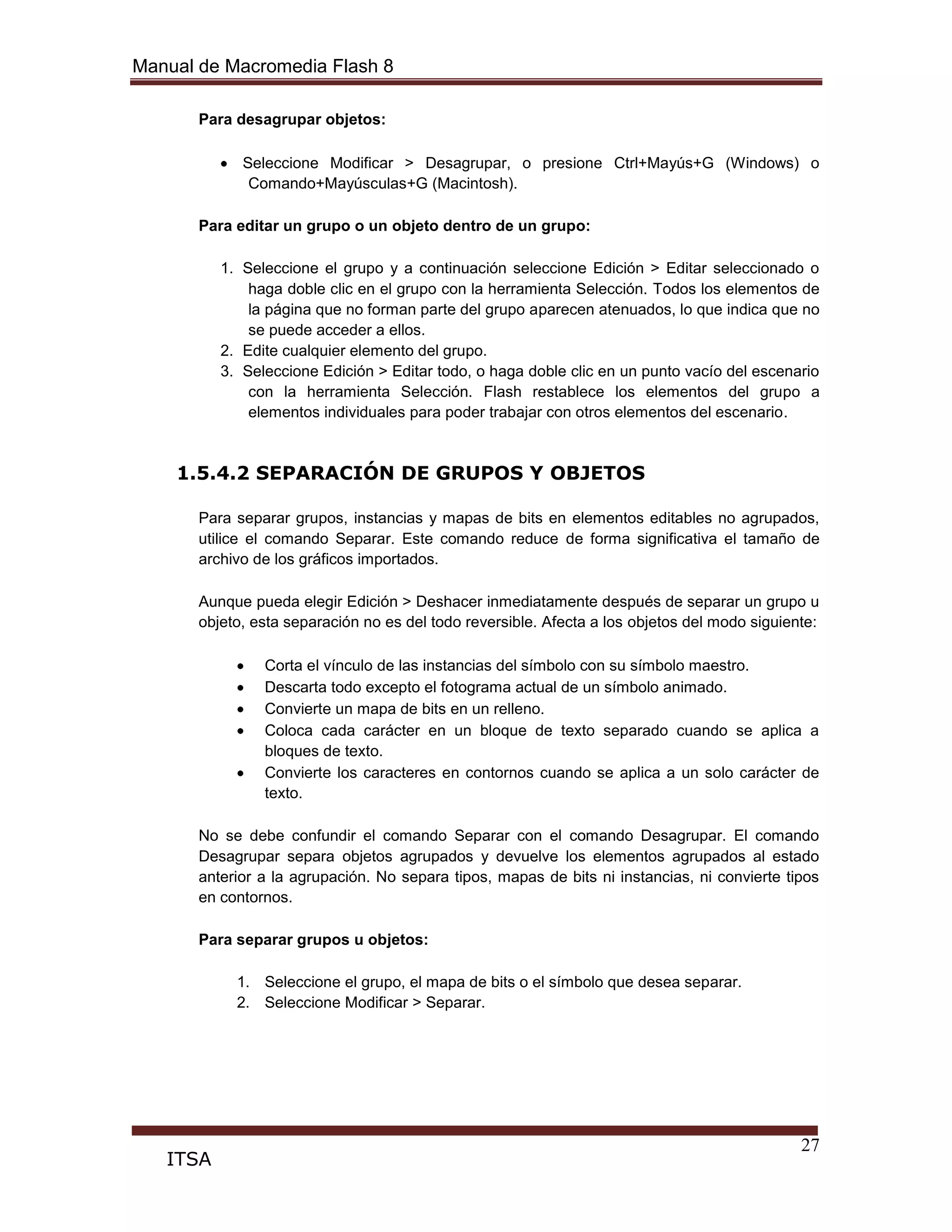 Manual de Macromedia Flash 8
27
ITSA
Para desagrupar objetos:
Seleccione Modificar > Desagrupar, o presione Ctrl+Mayús+G (Windows) o
Comando+Mayúsculas+G (Macintosh).
Para editar un grupo o un objeto dentro de un grupo:
1. Seleccione el grupo y a continuación seleccione Edición > Editar seleccionado o
haga doble clic en el grupo con la herramienta Selección. Todos los elementos de
la página que no forman parte del grupo aparecen atenuados, lo que indica que no
se puede acceder a ellos.
2. Edite cualquier elemento del grupo.
3. Seleccione Edición > Editar todo, o haga doble clic en un punto vacío del escenario
con la herramienta Selección. Flash restablece los elementos del grupo a
elementos individuales para poder trabajar con otros elementos del escenario.
1.5.4.2 SEPARACIÓN DE GRUPOS Y OBJETOS
Para separar grupos, instancias y mapas de bits en elementos editables no agrupados,
utilice el comando Separar. Este comando reduce de forma significativa el tamaño de
archivo de los gráficos importados.
Aunque pueda elegir Edición > Deshacer inmediatamente después de separar un grupo u
objeto, esta separación no es del todo reversible. Afecta a los objetos del modo siguiente:
Corta el vínculo de las instancias del símbolo con su símbolo maestro.
Descarta todo excepto el fotograma actual de un símbolo animado.
Convierte un mapa de bits en un relleno.
Coloca cada carácter en un bloque de texto separado cuando se aplica a
bloques de texto.
Convierte los caracteres en contornos cuando se aplica a un solo carácter de
texto.
No se debe confundir el comando Separar con el comando Desagrupar. El comando
Desagrupar separa objetos agrupados y devuelve los elementos agrupados al estado
anterior a la agrupación. No separa tipos, mapas de bits ni instancias, ni convierte tipos
en contornos.
Para separar grupos u objetos:
1. Seleccione el grupo, el mapa de bits o el símbolo que desea separar.
2. Seleccione Modificar > Separar.
 