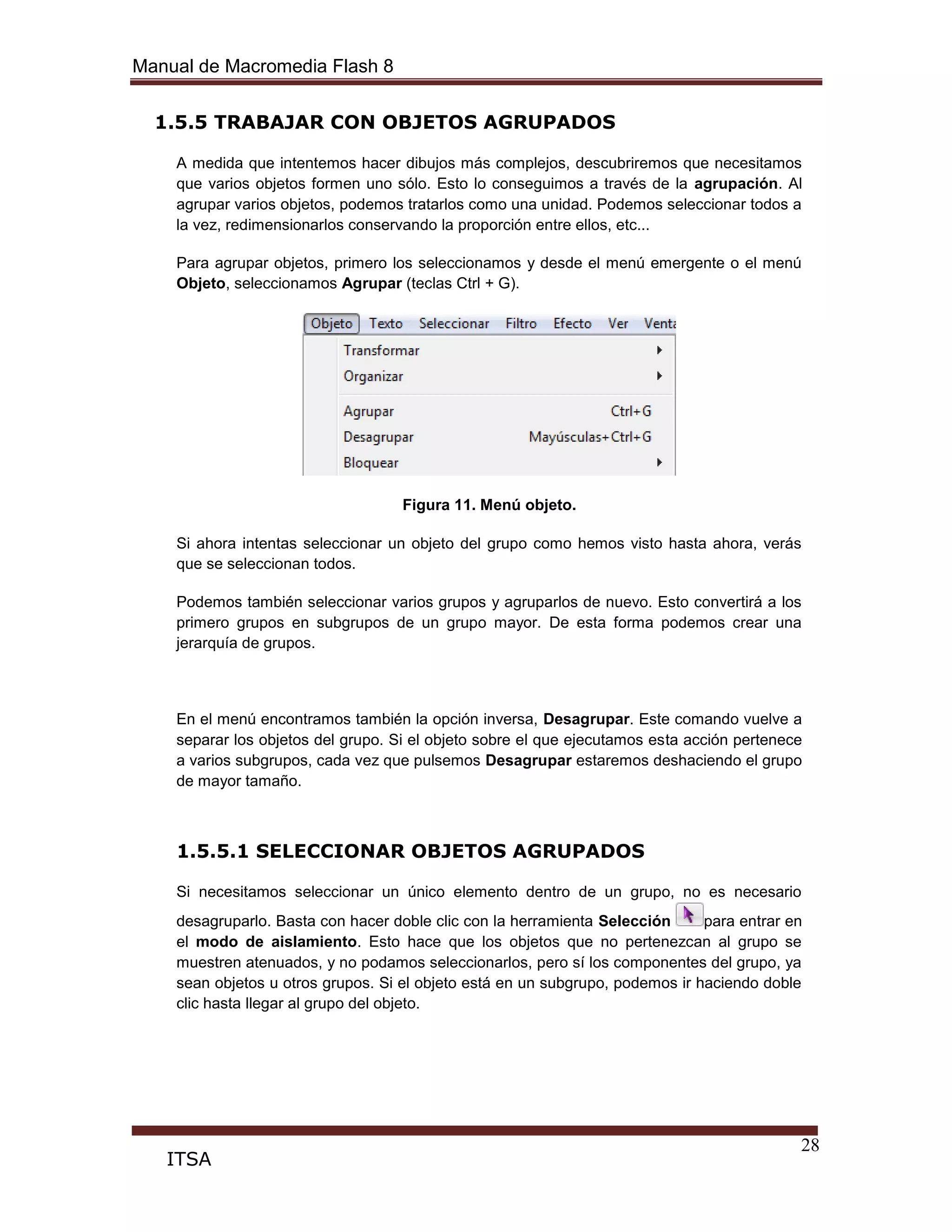 Manual de Macromedia Flash 8
28
ITSA
1.5.5 TRABAJAR CON OBJETOS AGRUPADOS
A medida que intentemos hacer dibujos más complejos, descubriremos que necesitamos
que varios objetos formen uno sólo. Esto lo conseguimos a través de la agrupación. Al
agrupar varios objetos, podemos tratarlos como una unidad. Podemos seleccionar todos a
la vez, redimensionarlos conservando la proporción entre ellos, etc...
Para agrupar objetos, primero los seleccionamos y desde el menú emergente o el menú
Objeto, seleccionamos Agrupar (teclas Ctrl + G).
Figura 11. Menú objeto.
Si ahora intentas seleccionar un objeto del grupo como hemos visto hasta ahora, verás
que se seleccionan todos.
Podemos también seleccionar varios grupos y agruparlos de nuevo. Esto convertirá a los
primero grupos en subgrupos de un grupo mayor. De esta forma podemos crear una
jerarquía de grupos.
En el menú encontramos también la opción inversa, Desagrupar. Este comando vuelve a
separar los objetos del grupo. Si el objeto sobre el que ejecutamos esta acción pertenece
a varios subgrupos, cada vez que pulsemos Desagrupar estaremos deshaciendo el grupo
de mayor tamaño.
1.5.5.1 SELECCIONAR OBJETOS AGRUPADOS
Si necesitamos seleccionar un único elemento dentro de un grupo, no es necesario
desagruparlo. Basta con hacer doble clic con la herramienta Selección para entrar en
el modo de aislamiento. Esto hace que los objetos que no pertenezcan al grupo se
muestren atenuados, y no podamos seleccionarlos, pero sí los componentes del grupo, ya
sean objetos u otros grupos. Si el objeto está en un subgrupo, podemos ir haciendo doble
clic hasta llegar al grupo del objeto.
 