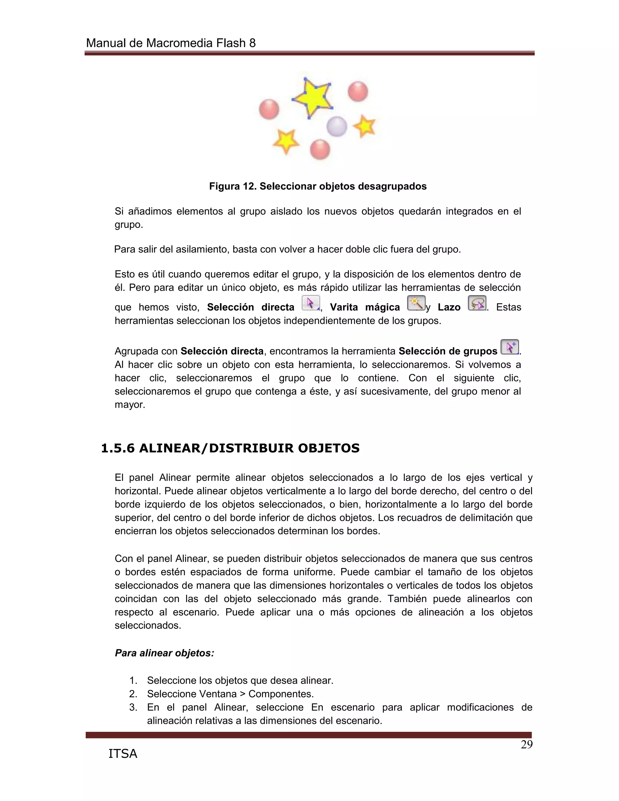 Manual de Macromedia Flash 8
29
ITSA
Figura 12. Seleccionar objetos desagrupados
Si añadimos elementos al grupo aislado los nuevos objetos quedarán integrados en el
grupo.
Para salir del asilamiento, basta con volver a hacer doble clic fuera del grupo.
Esto es útil cuando queremos editar el grupo, y la disposición de los elementos dentro de
él. Pero para editar un único objeto, es más rápido utilizar las herramientas de selección
que hemos visto, Selección directa , Varita mágica y Lazo . Estas
herramientas seleccionan los objetos independientemente de los grupos.
Agrupada con Selección directa, encontramos la herramienta Selección de grupos .
Al hacer clic sobre un objeto con esta herramienta, lo seleccionaremos. Si volvemos a
hacer clic, seleccionaremos el grupo que lo contiene. Con el siguiente clic,
seleccionaremos el grupo que contenga a éste, y así sucesivamente, del grupo menor al
mayor.
1.5.6 ALINEAR/DISTRIBUIR OBJETOS
El panel Alinear permite alinear objetos seleccionados a lo largo de los ejes vertical y
horizontal. Puede alinear objetos verticalmente a lo largo del borde derecho, del centro o del
borde izquierdo de los objetos seleccionados, o bien, horizontalmente a lo largo del borde
superior, del centro o del borde inferior de dichos objetos. Los recuadros de delimitación que
encierran los objetos seleccionados determinan los bordes.
Con el panel Alinear, se pueden distribuir objetos seleccionados de manera que sus centros
o bordes estén espaciados de forma uniforme. Puede cambiar el tamaño de los objetos
seleccionados de manera que las dimensiones horizontales o verticales de todos los objetos
coincidan con las del objeto seleccionado más grande. También puede alinearlos con
respecto al escenario. Puede aplicar una o más opciones de alineación a los objetos
seleccionados.
Para alinear objetos:
1. Seleccione los objetos que desea alinear.
2. Seleccione Ventana > Componentes.
3. En el panel Alinear, seleccione En escenario para aplicar modificaciones de
alineación relativas a las dimensiones del escenario.
 