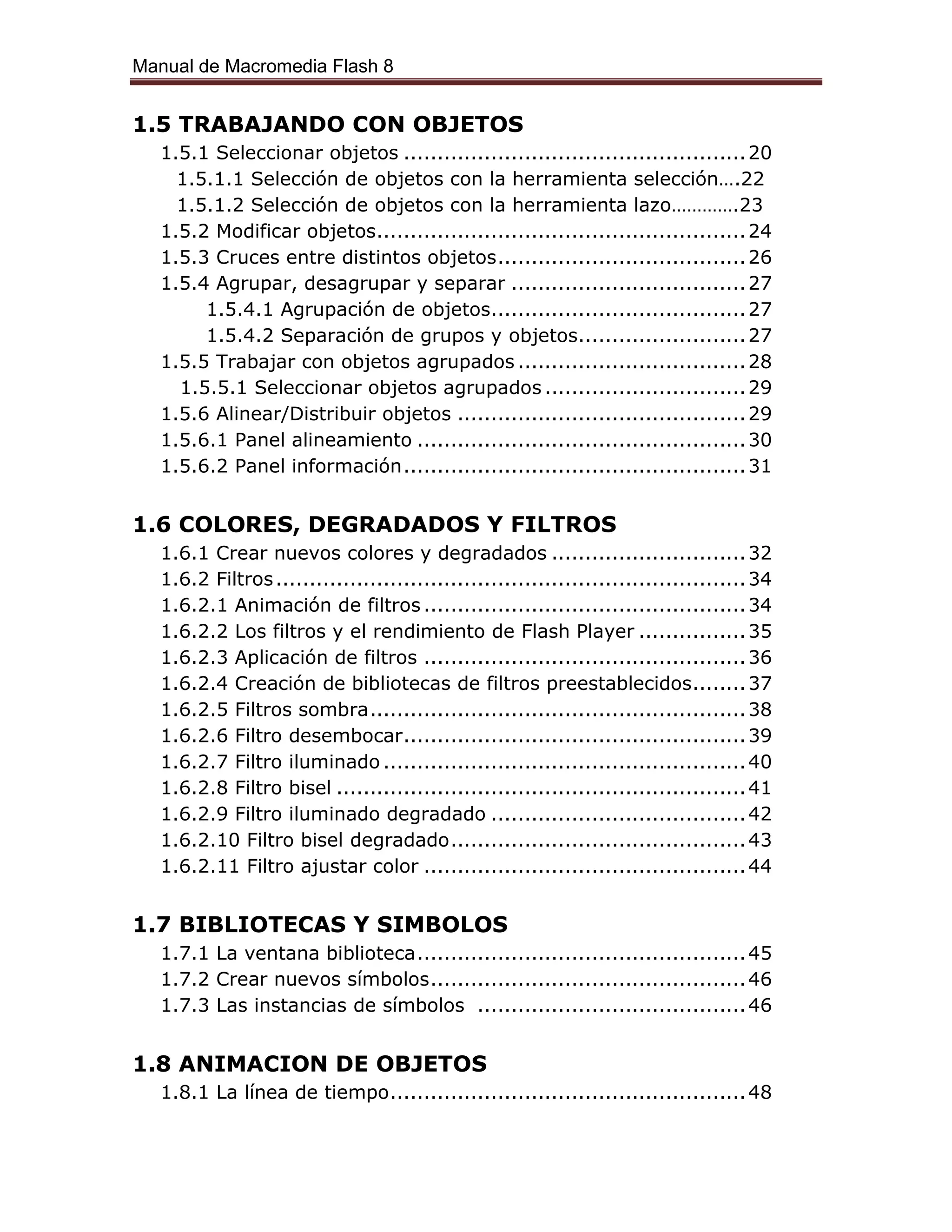 Manual de Macromedia Flash 8
1.5 TRABAJANDO CON OBJETOS
1.5.1 Seleccionar objetos ...................................................20
1.5.1.1 Selección de objetos con la herramienta selección….22
1.5.1.2 Selección de objetos con la herramienta lazo………….23
1.5.2 Modificar objetos.......................................................24
1.5.3 Cruces entre distintos objetos.....................................26
1.5.4 Agrupar, desagrupar y separar ...................................27
1.5.4.1 Agrupación de objetos......................................27
1.5.4.2 Separación de grupos y objetos.........................27
1.5.5 Trabajar con objetos agrupados ..................................28
1.5.5.1 Seleccionar objetos agrupados ..............................29
1.5.6 Alinear/Distribuir objetos ...........................................29
1.5.6.1 Panel alineamiento .................................................30
1.5.6.2 Panel información...................................................31
1.6 COLORES, DEGRADADOS Y FILTROS
1.6.1 Crear nuevos colores y degradados .............................32
1.6.2 Filtros......................................................................34
1.6.2.1 Animación de filtros ................................................34
1.6.2.2 Los filtros y el rendimiento de Flash Player ................35
1.6.2.3 Aplicación de filtros ................................................36
1.6.2.4 Creación de bibliotecas de filtros preestablecidos........37
1.6.2.5 Filtros sombra........................................................38
1.6.2.6 Filtro desembocar...................................................39
1.6.2.7 Filtro iluminado ......................................................40
1.6.2.8 Filtro bisel .............................................................41
1.6.2.9 Filtro iluminado degradado ......................................42
1.6.2.10 Filtro bisel degradado............................................43
1.6.2.11 Filtro ajustar color ................................................44
1.7 BIBLIOTECAS Y SIMBOLOS
1.7.1 La ventana biblioteca.................................................45
1.7.2 Crear nuevos símbolos...............................................46
1.7.3 Las instancias de símbolos ........................................46
1.8 ANIMACION DE OBJETOS
1.8.1 La línea de tiempo.....................................................48
 