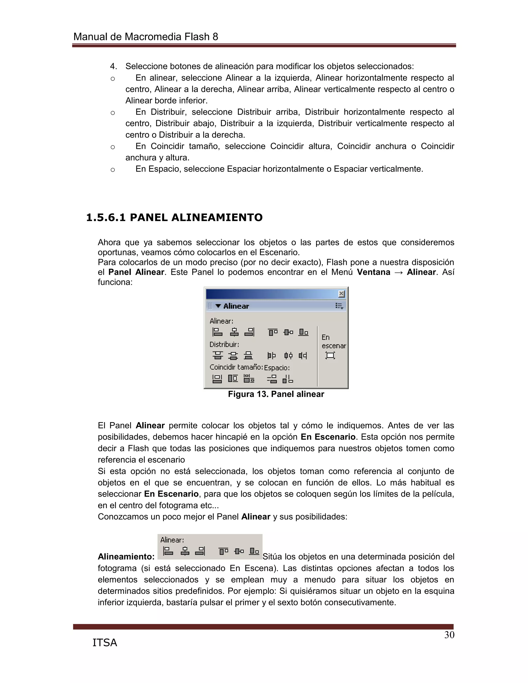 Manual de Macromedia Flash 8
30
ITSA
4. Seleccione botones de alineación para modificar los objetos seleccionados:
o En alinear, seleccione Alinear a la izquierda, Alinear horizontalmente respecto al
centro, Alinear a la derecha, Alinear arriba, Alinear verticalmente respecto al centro o
Alinear borde inferior.
o En Distribuir, seleccione Distribuir arriba, Distribuir horizontalmente respecto al
centro, Distribuir abajo, Distribuir a la izquierda, Distribuir verticalmente respecto al
centro o Distribuir a la derecha.
o En Coincidir tamaño, seleccione Coincidir altura, Coincidir anchura o Coincidir
anchura y altura.
o En Espacio, seleccione Espaciar horizontalmente o Espaciar verticalmente.
1.5.6.1 PANEL ALINEAMIENTO
Ahora que ya sabemos seleccionar los objetos o las partes de estos que consideremos
oportunas, veamos cómo colocarlos en el Escenario.
Para colocarlos de un modo preciso (por no decir exacto), Flash pone a nuestra disposición
el Panel Alinear. Este Panel lo podemos encontrar en el Menú Ventana → Alinear. Así
funciona:
Figura 13. Panel alinear
El Panel Alinear permite colocar los objetos tal y cómo le indiquemos. Antes de ver las
posibilidades, debemos hacer hincapié en la opción En Escenario. Esta opción nos permite
decir a Flash que todas las posiciones que indiquemos para nuestros objetos tomen como
referencia el escenario
Si esta opción no está seleccionada, los objetos toman como referencia al conjunto de
objetos en el que se encuentran, y se colocan en función de ellos. Lo más habitual es
seleccionar En Escenario, para que los objetos se coloquen según los límites de la película,
en el centro del fotograma etc...
Conozcamos un poco mejor el Panel Alinear y sus posibilidades:
Alineamiento: Sitúa los objetos en una determinada posición del
fotograma (si está seleccionado En Escena). Las distintas opciones afectan a todos los
elementos seleccionados y se emplean muy a menudo para situar los objetos en
determinados sitios predefinidos. Por ejemplo: Si quisiéramos situar un objeto en la esquina
inferior izquierda, bastaría pulsar el primer y el sexto botón consecutivamente.
 